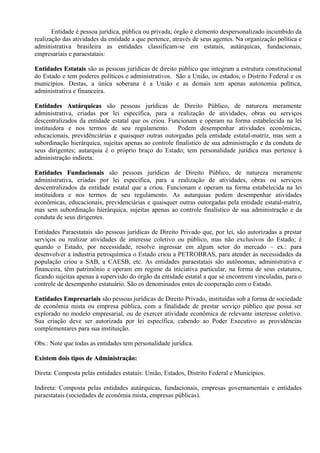 Entidade é pessoa jurídica, pública ou privada; órgão é elemento despersonalizado incumbido da
realização das atividades da entidade a que pertence, através de seus agentes. Na organização política e
administrativa brasileira as entidades classificam-se em estatais, autárquicas, fundacionais,
empresariais e paraestatais:

Entidades Estatais são as pessoas jurídicas de direito público que integram a estrutura constitucional
do Estado e tem poderes políticos e administrativos. São a União, os estados, o Distrito Federal e os
municípios. Destas, a única soberana é a União e as demais tem apenas autonomia política,
administrativa e financeira.

Entidades Autárquicas são pessoas jurídicas de Direito Público, de natureza meramente
administrativa, criadas por lei específica, para a realização de atividades, obras ou serviços
descentralizados da entidade estatal que os criou. Funcionam e operam na forma estabelecida na lei
instituidora e nos termos de seu regulamento. Podem desempenhar atividades econômicas,
educacionais, previdênciárias e quaisquer outras outorgadas pela entidade estatal-matriz, mas sem a
subordinação hierárquica, sujeitas apenas ao controle finalístico de sua administração e da conduta de
seus dirigentes; autarquia é o próprio braço do Estado; tem personalidade jurídica mas pertence à
administração indireta.

Entidades Fundacionais são pessoas jurídicas de Direito Público, de natureza meramente
administrativa, criadas por lei específica, para a realização de atividades, obras ou serviços
descentralizados da entidade estatal que a criou. Funcionam e operam na forma estabelecida na lei
instituidora e nos termos de seu regulamento. As autarquias podem desempenhar atividades
econômicas, educacionais, previdenciárias e quaisquer outras outorgadas pela entidade estatal-matriz,
mas sem subordinação hierárquica, sujeitas apenas ao controle finalístico de sua administração e da
conduta de seus dirigentes.

Entidades Paraestatais são pessoas jurídicas de Direito Privado que, por lei, são autorizadas a prestar
serviços ou realizar atividades de interesse coletivo ou público, mas não exclusivos do Estado; é
quando o Estado, por necessidade, resolve ingressar em algum setor do mercado – ex.: para
desenvolver a industria petroquímica o Estado criou a PETROBRAS, para atender às necessidades da
população criou a SAB, a CAESB, etc. As entidades paraestatais são autônomas, administrativa e
financeira, têm patrimônio e operam em regime da iniciativa particular, na forma de seus estatutos,
ficando sujeitas apenas à supervisão do órgão da entidade estatal a que se encontrem vinculadas, para o
controle de desempenho estatuário. São os denominados entes de cooperação com o Estado.

Entidades Empresariais são pessoas jurídicas de Direito Privado, instituídas sob a forma de sociedade
de econômia mista ou empresa pública, com a finalidade de prestar serviço público que possa ser
explorado no modelo empresarial, ou de exercer atividade econômica de relevante interesse coletivo.
Sua criação deve ser autorizada por lei específica, cabendo ao Poder Executivo as providências
complementares para sua instituição.

Obs.: Note que todas as entidades tem personalidade jurídica.

Existem dois tipos de Administração:

Direta: Composta pelas entidades estatais: União, Estados, Distrito Federal e Municípios.

Indireta: Composta pelas entidades autárquicas, fundacionais, empresas governamentais e entidades
paraestatais (sociedades de econômia mista, empresas públicas).
 