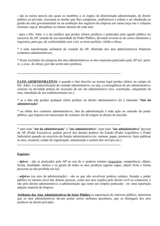 - são os meios através dos quais os membros e os órgãos de determinada administração, de direito
público ou privado, executam as tarefas que lhes competem, estabelecem a ordem a ser obedecida na
gestão do ente governamental ou na condução dos negócios da empresa em causa (seja nas s/ relações
externas, seja p/ disciplinar as rotinas internas de cada um).

- para o Dir. Adm. é o ato jurídico que produz efeitos jurídicos e praticados pelo agente público no
exercício da AP, usando de sua autoridade de Poder Público, devendo revestir-se de certos elementos e
requisitos, para que, de conformidade com a lei, se torne perfeito, válido e eficaz.

* é toda manifestação unilateral de vontade da AP, diferindo dos atos administrativos bilaterais
(contratos administrativos).

* ficam excluídos da categoria dos atos administrativos os atos materiais praticados pela AP (ex: prest.
sv, a exec. de obras), por não serem atos jurídicos.

------------------------------------------------------------------------------------------------

FATO ADMINISTRATIVO: é quando o fato descrito na norma legal produz efeitos no campo do
Dir. Adm.; é a materialização da vontade administrativa, ou seja, a conseqüência do ato administrativo;
consiste na atividade prática de execução de um ato administrativo (exs: construção, calçamento de
ruas, interdição de um estabelecimento etc.).

* se o fato não produz qualquer efeito jurídico no direito administrativo ele é chamado "fato da
administração".

* na órbita dos contratos administrativos, fato da administração é toda ação ou omissão do poder
público, que importa em inexecução de contrato; ele dá origem ao direito de rescisão.

------------------------------------------------------------------------------------------------
* nem todo "ato da administração" é "ato administrativo", nem todo "ato administrativo" provém
da AP (Poder Executivo), podem provir dos demais poderes do Estado (Poder Legislativo e Poder
Judiciário) quando no exercício da função administrativa (ex: nomear, pagar, promover, fazer publicar
os atos, exonerar, cuidar da organização, manutenção e custeio dos serviços etc.).
------------------------------------------------------------------------------------------------

Espécies:

- típicos - são os praticados pela AP no uso de s/ poderes estatais (requisitos: competência; objeto,
forma, finalidade, motivo e os gerais de todos os atos jurídicos (agente capaz, objeto lícito e forma
prescrita ou não proibida em lei).

- atípicos (ou atos da administração) - são os que não envolvem poderes estatais, ficando o poder
público no mesmo nível das demais pessoas, como nos atos regidos pelo direito civil ou comercial, e
não pelo direito administrativo; a administração age como um simples particular - ex: uma repartição
adquire material de limpeza.

Atributos dos Atos Administrativos do Setor Público (a supremacia do interesse público, determina
que os atos administrativos devam portar certos atributos peculiares, que os distingam dos atos
jurídicos de direito privado):
 