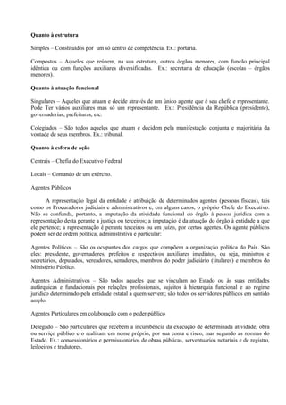 Quanto à estrutura

Simples – Constituídos por um só centro de competência. Ex.: portaria.

Compostos – Aqueles que reúnem, na sua estrutura, outros órgãos menores, com função principal
idêntica ou com funções auxiliares diversificadas. Ex.: secretaria de educação (escolas – órgãos
menores).

Quanto à atuação funcional

Singulares – Aqueles que atuam e decide através de um único agente que é seu chefe e representante.
Pode Ter vários auxiliares mas só um representante. Ex.: Presidência da República (presidente),
governadorias, prefeituras, etc.

Colegiados – São todos aqueles que atuam e decidem pela manifestação conjunta e majoritária da
vontade de seus membros. Ex.: tribunal.

Quanto à esfera de ação

Centrais – Chefia do Executivo Federal

Locais – Comando de um exército.

Agentes Públicos

      A representação legal da entidade é atribuição de determinados agentes (pessoas físicas), tais
como os Procuradores judiciais e administrativos e, em alguns casos, o próprio Chefe do Executivo.
Não se confunda, portanto, a imputação da atividade funcional do órgão à pessoa jurídica com a
representação desta perante a justiça ou terceiros; a imputação é da atuação do órgão à entidade a que
ele pertence; a representação é perante terceiros ou em juízo, por certos agentes. Os agente públicos
podem ser de ordem política, administrativa e particular:

Agentes Políticos – São os ocupantes dos cargos que compõem a organização política do País. São
eles: presidente, governadores, prefeitos e respectivos auxiliares imediatos, ou seja, ministros e
secretários, deputados, vereadores, senadores, membros do poder judiciário (titulares) e membros do
Ministério Público.

Agentes Administrativos – São todos aqueles que se vinculam ao Estado ou às suas entidades
autárquicas e fundacionais por relações profissionais, sujeitos à hierarquia funcional e ao regime
jurídico determinado pela entidade estatal a quem servem; são todos os servidores públicos em sentido
amplo.

Agentes Particulares em colaboração com o poder público

Delegado – São particulares que recebem a incumbência da execução de determinada atividade, obra
ou serviço público e o realizam em nome próprio, por sua conta e risco, mas segundo as normas do
Estado. Ex.: concessionários e permissionários de obras públicas, serventuários notariais e de registro,
leiloeiros e tradutores.
 