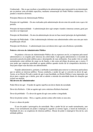 Credenciado – São os que recebem a incumbência da administração para representá-la em determinado
ato ou praticar certa atividade específica, mediante remuneração do Poder Público credenciante. Ex.:
jurados e mesários eleitorais.

Princípios Básicos da Administração Pública

Principio da Legalidade – Os atos realizados pela administração devem estar de acordo com o que a lei
permite.

Principio da Impessoalidade – A administração deve agir sempre visando o interesse comum, geral, por
isso deve ser impessoal.

Principio da Moralidade – Os atos da administração devem ter base moral (principio da legitimidade)

Principio da Publicidade – Cabe à administração informar seus administrados sobre seus atos por meio
de publicação oficial.

Princípio da Eficiência – A administração (seus servidores) deve agir com eficiência e prontidão.

Poderes e deveres do Administrador Público

       Os poderes e deveres do Administrador Público são os expressos em lei, os impostos pela moral
administrativa e os exigidos pelo interesse da coletividade. Cada agente administrativo é investido da
necessária parcela de poder público para o desempenho de suas atribuições. Esse poder é de ser usado
normalmente como atributo do cargo ou da função, e não como privilégio da pessoa que o exerce. É
esse poder que empresta autoridade ao agente público quando recebe da lei competência decisória e
força para impor suas decisões aos administrados.

      O poder administrativo, portanto, é atribuído à autoridade para remover os interesses particulares
que se opõem ao interesse público. Nessas condições, o poder de agir se converte no dever de agir.
Assim, se no Direito Privado o poder de agir é uma faculdade, no Direito Público é uma imposição, um
dever para o agente que o detém, pois não se admite a omissão da autoridade diante de situações que
exijam sua atuação.
São deveres do Administrador:

Poder-Dever de agir – O poder do agente significa um dever diante da sociedade.

Dever de eficiência – Cabe ao agente agir com a máxima eficiência funcional.

Dever de probidade – É o dever do agente de agir com caráter e integridade.

Dever de prestar contas – Deve, o agente, prestar contas sobre todos os seus atos.

O uso e o abuso do poder

       O uso do poder é prerrogativa da autoridade. Mas o poder há de ser usado normalmente, sem
abuso. Usar normalmente do poder é empregá-lo segundo as normas legais, a moral da instituição, a
finalidade do ato e as exigências do interesse público. Abusar do poder é empregá-lo fora da lei, sem
utilidade pública.
 