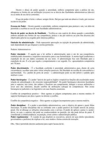 Ocorre o abuso de poder quando a autoridade, embora competente para a prática do ato,
ultrapassa os limites de sua atribuição (excesso) ou se desvia das finalidades administrativas (desvio)
ou se omite de seu dever (omissão).

      O uso do poder é lícito; o abuso, sempre ilícito. Daí por que todo ato abusivo é nulo, por excesso
ou desvio de poder.

Excesso de Poder – Ocorre quando a autoridade, embora competente para praticar o ato, vai além do
permitido e exorbita no uso de suas faculdades administrativas.

Desvio de poder ou desvio de finalidade – Verifica-se esta espécie de abuso quando a autoridade,
embora atuando nos limites de sua competência, pratica o ato por motivos ou com fins diversos dos
objetivados pela lei ou exigidos pelo interesse público.

Omissão da administração – Pode representar aprovação ou rejeição da pretensão do administrado,
tudo dependendo do que dispuser a norma pertinente.

Poderes Administrativos

Poder vinculado – É aquele que a lei atribui à administração, para o ato de sua competência,
estabelecendo elementos e requisitos necessários para a sua formalização. A norma legal condiciona a
expedição do ato aos dados constantes de seu texto. A administração fica sem liberdade para a
expedição do ato. É a lei que regula o comportamento a ser seguido. Ex.: aposentadoria compulsória
aos 70 anos.

Poder discricionário – É a faculdade conferida à autoridade administrativa para, diante de certa
circunstância, escolher uma entre várias soluções possíveis. Há liberdade na escolha de conveniência e
oportunidade. Ex.: pedido de porte de armas – a administração pode ou não deferir o pedido após
analisar o caso.

Poder hierárquico – É o poder "através do qual os órgãos e respectivas funções são escalonados numa
relação de subordinação e de crescente responsabilidade". Do poder hierárquico decorrem faculdades
para o superior, tais como: dar ordens e fiscalizar seu cumprimento, delegar e avocar atribuições e
rever atos dos inferiores, decidir conflito de atribuições (choque de competência). Não existe
hierarquia no judiciário e no legislativo em suas funções essenciais.

Conflito de competência positivo – Dois agentes se julgam competentes para a mesma matéria. O
superior hierárquico aos dois é quem vai dirimir o conflito.

Conflito de competência negativo – Dois agentes se julgam incompetentes para a mesma matéria.

Poder disciplinar – É o poder a autoridades administrativas, com o objetivo de apurar e punir faltas
funcionais. O poder disciplinar não se confunde com o poder punitivo do Estado através da justiça
penal. Ele só abrange as infrações relacionadas com o serviço. O poder de aplicar a pena é o poder-
dever, ou seja, o superior não pode ser condescendente na punição, ele não pode deixar de punir. É
considerada a condescendência, na punição, crime contra a administração pública.
Poder regulamentar – É o poder de que dispõem os executivos, através de seus chefes (presidente,
governadores e prefeitos) de explicar a lei, seus modos e forma correta de execução.

Obs.: Não é permitido decreto autônomo para suprir lacuna da lei.
 