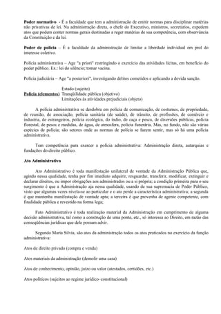 Poder normativo - É a faculdade que tem a administração de emitir normas para disciplinar matérias
não privativas de lei. Na administração direta, o chefe do Executivo, ministros, secretários, expedem
atos que podem conter normas gerais destinadas a reger matérias de sua competência, com observância
da Constituição e da lei.

Poder de polícia – É a faculdade da administração de limitar a liberdade individual em prol do
interesse coletivo.

Polícia administrativa – Age "a priori" restringindo o exercício das atividades lícitas, em benefício do
poder público. Ex.: lei do silêncio; tomar vacina.

Polícia judiciária – Age "a posteriori", investigando delitos cometidos e aplicando a devida sanção.

                    Estado (sujeito)
Polícia (elementos) Tranqüilidade pública (objetivo)
                    Limitações às atividades prejudiciais (objeto)

       A polícia administrativa se desdobra em polícia de comunicação, de costumes, de propriedade,
de reunião, de associação, polícia sanitária (de saúde), de trânsito, de profissões, de comércio e
industria, de estrangeiros, polícia ecológica, do índio, de caça e pesca, de diversões públicas, polícia
florestal, de pesos e medidas, de água, de atmosfera, polícia funerária. Mas, no fundo, não são várias
espécies de polícia; são setores onde as normas de polícia se fazem sentir, mas só há uma polícia
administrativa.

      Tem competência para exercer a polícia administrativa: Administração direta, autarquias e
fundações do direito público.

Ato Administrativo

       Ato Administrativo é toda manifestação unilateral de vontade da Administração Pública que,
agindo nessa qualidade, tenha por fim imediato adquirir, resguardar, transferir, modificar, extinguir e
declarar direitos, ou impor obrigações aos administrados ou a si própria; a condição primeira para o seu
surgimento é que a Administração aja nessa qualidade, usando de sua supremacia de Poder Público,
visto que algumas vezes nivela-se ao particular e o ato perde a característica administrativa; a segunda
é que mantenha manifestação de vontade apta; a terceira é que provenha de agente competente, com
finalidade pública e revestido na forma lega;

      Fato Administrativo é toda realização material da Administração em cumprimento de alguma
decisão administrativa, tal como a construção de uma ponte, etc., só interessa ao Direito, em razão das
conseqüências jurídicas que dele possam advir.

     Segundo Maria Silvia, são atos da administração todos os atos praticados no exercício da função
administrativa:

Atos de direito privado (compra e venda)

Atos materiais da administração (demolir uma casa)

Atos de conhecimento, opinião, juízo ou valor (atestados, certidões, etc.)

Atos políticos (sujeitos ao regime jurídico–constitucional)
 