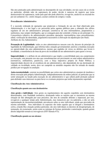 São atos praticados pela administração no desempenho de suas atividades; em tais casos ela se nivela
ao particular, abrindo mão da supremacia do poder, devido à natureza do negócio que torna
desnecessário tal supremacia, razão pela qual não pode alterá-los, revogá-los, anulá-los ou rescindi-los
por ato unilateral. Ex.: emitir cheques; assinar contrato de compra e venda.

Procedimento Administrativo

É a sucessão ordenada de operações que propiciam a formação de um ato final objetivado pela
Administração; é o iter legal a ser percorrido pelos agentes públicos para a obtenção dos efeitos
regulares de um ato administrativo principal; constitui-se de atos intermediários, preparatórios e
autônomos, mas sempre interligados, que se conjugam para dar conteúdo e forma ao ato principal. Ex.
Concorrência (objetivo da administração) precedem operações intermediárias (atos procedimentais:
edital, verificação de idoneidade, julgamento) necessários à efetivação da adjudicação (ato final) .
Atributos do Ato Administrativo

Presunção de Legitimidade: todos os atos administrativos nascem com ela, decorre do princípio da
                Legitimidade:
legalidade da Administração, que informa toda a atuação governamental; autoriza a imediata execução
ou operatividade dos atos administrativos, mesmo que argüidos de vícios ou defeitos que levem à
invalidade; a transferência do ônus da prova de invalidade do ato administrativo para quem o invoca.

Imperatividade: é o atributo do ato administrativo que impõe a coercibilidade para seu cumprimento
Imperatividade:
ou execução, esta presente nos atos que consubstanciam um provimento ou uma ordem administrativa
(normativos, ordinatórios, punitivos), com a força impositiva própria do Poder Público; a
imperatividade decorre da só existência do ato administrativo, não dependendo da sua declaração de
validade ou invalidade; assim, deve ser cumprido ou atendido enquanto não for retirado do mundo
jurídico por revogação ou anulação.

Auto-executoriedade: consiste na possibilidade que certos atos administrativos ensejam de imediata e
Auto-executoriedade:
direta execução pela própria Administração, independentemente de ordem judicial; ao particular que se
sentir ameaçado ou lesado pela execução do ato administrativo é que caberá pedir proteção judicial
para defender seus interesses ou para haver os eventuais prejuízos que tenha injustamente suportado.

Classificação dos Atos Administrativos

Classificação quanto aos seus destinatários

Atos gerais e individuais: Atos gerais ou regulamentares são aqueles expedidos sem destinatários
                individuais:
determinados, com finalidade normativa, alcançando todos os sujeitos que se encontrem na mesma
situação de fato abrangida por seus preceitos; são atos de comando abstrato e impessoal, por isso,
revogáveis a qualquer tempo pela Administração, mas inatacáveis por via judiciária, a não ser pela
representação de inconstitucionalidade; prevalecem sobre os atos individuais, ainda que provindos da
mesma autoridade. Atos individuais ou especiais são todos aqueles que se dirigem a destinatários
certos, criando-lhes situação jurídica particular; são atos individuais os decretos de desapropriação, de
nomeação, de exoneração, assim como as outorgas de licença, permissão e autorização; quando geram
direito adquirido tornam-se irrevogáveis (STF Súmula 473).

Classificação quanto ao seu alcance
 