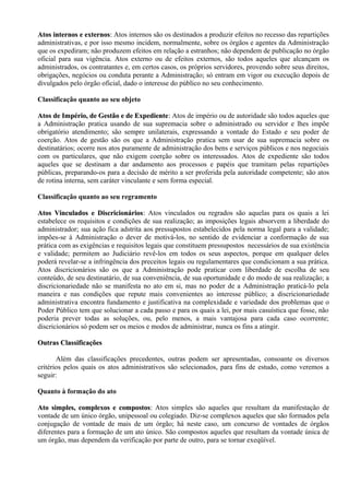 Atos internos e externos: Atos internos são os destinados a produzir efeitos no recesso das repartições
                 externos:
administrativas, e por isso mesmo incidem, normalmente, sobre os órgãos e agentes da Administração
que os expediram; não produzem efeitos em relação a estranhos; não dependem de publicação no órgão
oficial para sua vigência. Atos externo ou de efeitos externos, são todos aqueles que alcançam os
administrados, os contratantes e, em certos casos, os próprios servidores, provendo sobre seus direitos,
obrigações, negócios ou conduta perante a Administração; só entram em vigor ou execução depois de
divulgados pelo órgão oficial, dado o interesse do público no seu conhecimento.

Classificação quanto ao seu objeto

Atos de Império, de Gestão e de Expediente: Atos de império ou de autoridade são todos aqueles que
                                   Expediente:
a Administração pratica usando de sua supremacia sobre o administrado ou servidor e lhes impõe
obrigatório atendimento; são sempre unilaterais, expressando a vontade do Estado e seu poder de
coerção. Atos de gestão são os que a Administração pratica sem usar de sua supremacia sobre os
destinatários; ocorre nos atos puramente de administração dos bens e serviços públicos e nos negociais
com os particulares, que não exigem coerção sobre os interessados. Atos de expediente são todos
aqueles que se destinam a dar andamento aos processos e papéis que tramitam pelas repartições
públicas, preparando-os para a decisão de mérito a ser proferida pela autoridade competente; são atos
de rotina interna, sem caráter vinculante e sem forma especial.

Classificação quanto ao seu regramento

Atos Vinculados e Discricionários: Atos vinculados ou regrados são aquelas para os quais a lei
                      Discricionários:
estabelece os requisitos e condições de sua realização; as imposições legais absorvem a liberdade do
administrador; sua ação fica adstrita aos pressupostos estabelecidos pela norma legal para a validade;
impões-se à Administração o dever de motivá-los, no sentido de evidenciar a conformação de sua
prática com as exigências e requisitos legais que constituem pressupostos necessários de sua existência
e validade; permitem ao Judiciário revê-los em todos os seus aspectos, porque em qualquer deles
poderá revelar-se a infringência dos preceitos legais ou regulamentares que condicionam a sua prática.
Atos discricionários são os que a Administração pode praticar com liberdade de escolha de seu
conteúdo, de seu destinatário, de sua conveniência, de sua oportunidade e do modo de sua realização; a
discricionariedade não se manifesta no ato em si, mas no poder de a Administração praticá-lo pela
maneira e nas condições que repute mais convenientes ao interesse público; a discricionariedade
administrativa encontra fundamento e justificativa na complexidade e variedade dos problemas que o
Poder Público tem que solucionar a cada passo e para os quais a lei, por mais casuística que fosse, não
poderia prever todas as soluções, ou, pelo menos, a mais vantajosa para cada caso ocorrente;
discricionários só podem ser os meios e modos de administrar, nunca os fins a atingir.

Outras Classificações

       Além das classificações precedentes, outras podem ser apresentadas, consoante os diversos
critérios pelos quais os atos administrativos são selecionados, para fins de estudo, como veremos a
seguir:

Quanto à formação do ato

Ato simples, complexos e compostos: Atos simples são aqueles que resultam da manifestação de
                            compostos:
vontade de um único órgão, unipessoal ou colegiado. Diz-se complexos aqueles que são formados pela
conjugação de vontade de mais de um órgão; há neste caso, um concurso de vontades de órgãos
diferentes para a formação de um ato único. São compostos aqueles que resultam da vontade única de
um órgão, mas dependem da verificação por parte de outro, para se tornar exeqüível.
 