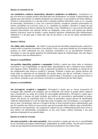 Quanto ao conteúdo do ato

Ato constitutivo, extintivo, declaratório, alienativo, modicativo ou abdicativo: Constitutivo é o
                                                                           abdicativo:
que cria uma nova situação jurídica individual para seus destinatários, em relação à administração; são
aquelas que criam direitos ou impõem obrigações aos particulares ou aos próprios servidores públicos.
Extintivo ou desconstitutivo é o que põe termo a situações jurídicas individuais, como, p. ex., cassação
de autorização. Declaratória é o que visa a preservar direitos, reconhecer situações preexistentes ou,
mesmo, possibilitar seu exercício, como, p. ex., expedição de certidões. Alienativo é aquele ato que
opera a transferencia de bens ou direitos de um titular a outro. Modificativo é o que tem por fim alterar
situações preexistentes, sem suprimir direitos ou obrigações, como ocorre com aqueles que alteram
horários, percursos, locais de reunião e outras situações anteriores estabelecidas pela Administração.
Abdicativo é o ato pelo qual o titular abre mão de um direito; é um ato de caráter incondicional e
irretratável.

Quanto à eficácia

Ato válido, nulo e inexistente: Ato válido é o que provém de autoridade competente para praticá-lo e
                   inexistente:
contem todos os requisitos necessários à sua eficácia. Nulo é o que nasce afetado de vício insanável por
ausência ou efeito substancial em seus elementos constitutivos ou no procedimento formativo.
Inexistente é o que tem apenas aparência de manifestação regular da Administração, mas não chega a
se aperfeiçoar como ato administrativo.

Quanto à exequibilidade

Ato perfeito, imperfeito, pendente e consumado: Perfeito é aquele que reúne todos os elementos
                                        consumado:
necessários à sua exeqüibilidade ou operatividade, apresentando-se apto e disponível para produzir
seus regulares efeitos. Imperfeito é o que se apresenta incompleto na sua formação ou carente de um
ato complementar para tornar-se exeqüível e operante. Pendente é aquele que, embora perfeito, por
reunir todos os elementos de sua formação, não produz efeitos, por não ter verificado o termo ou a
condição de que depende sua exeqüibilidade ou operatividade. Consumado é o que produziu todos os
seus efeitos, tornando-se, por isso mesmo, irretratável ou imodificável por lhe faltar objeto.

Quanto à retratabilidade


Ato irrevogável, revogável e suspensivo: Irrevogável é aquele que se tornou insuscetível de
                                  suspensivo:
revogação (não confundir com anulação), por ter produzido seus efeitos ou gerado direito subjetivo
para o beneficiário ou, ainda, por resultar de coisa julgada administrativa. Revogável é aquele que a
administração, e somente ela, pode invalidar, por motivos de conveniência, oportunidade ou justiça.
Nesses atos devem ser respeitados todos os efeitos já produzidos, porque decorre de manifestação
válida da Administração (se o ato for ilegal não enseja revogação, mas sim anulação), e a revogação só
atua ex nunc. Em princípio, todo ato é revogável até que se torne irretratável para a administração, quer
por Ter exaurido seus efeitos ou seus recursos, quer por ter gerado direito subjetivo para o beneficiário,
interessado na sua manutenção. Ato suspensível é aquele em que a Administração pode fazer cessar os
seus efeitos, em determinadas circunstâncias ou por certo tempo, embora mantendo o ato, para
oportuna restauração de sua operatividade.

Quanto ao modo de execução

Ato auto-executório e não auto-executório: Auto-executório é aquele que traz em si a possibilidade
                            auto-executório:
de ser executado pela própria administração, independente de ordem jurídica. Ato não auto-executório
é todo ato que depende de pronunciamento judicial para produção de seus efeitos finais
 