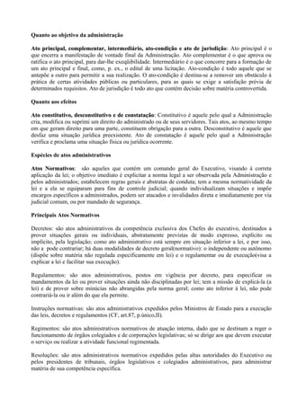 Quanto ao objetivo da administração

Ato principal, complementar, intermediário, ato-condição e ato de jurisdição: Ato principal é o
                                                                            jurisdição:
que encerra a manifestação de vontade final da Administração. Ato complementar é o que aprova ou
ratifica o ato principal, para dar-lhe exeqüibilidade. Intermediário é o que concorre para a formação de
um ato principal e final, como, p. ex., o edital de uma licitação. Ato-condição é todo aquele que se
antepõe a outro para permitir a sua realização. O ato-condição é destina-se a remover um obstáculo à
prática de certas atividades públicas ou particulares, para as quais se exige a satisfação prévia de
determinados requisitos. Ato de jurisdição é todo ato que contém decisão sobre matéria controvertida.

Quanto aos efeitos

Ato constitutivo, desconstitutivo e de constatação: Constitutivo é aquele pelo qual a Administração
                                         constatação:
cria, modifica ou suprimi um direito do administrado ou de seus servidores. Tais atos, ao mesmo tempo
em que geram direito para uma parte, constituem obrigação para a outra. Desconstitutivo é aquele que
desfaz uma situação jurídica preexistente. Ato de constatação é aquele pelo qual a Administração
verifica e proclama uma situação física ou jurídica ocorrente.

Espécies de atos administrativos

Atos Normativos: são aqueles que contém um comando geral do Executivo, visando à correta
      Normativos:
aplicação da lei; o objetivo imediato é explicitar a norma legal a ser observada pela Administração e
pelos administrados; estabelecem regras gerais e abstratas de conduta; tem a mesma normatividade da
lei e a ela se equiparam para fins de controle judicial; quando individualizam situações e impõe
encargos específicos a administrados, podem ser atacados e invalidados direta e imediatamente por via
judicial comum, ou por mandado de segurança.

Principais Atos Normativos

Decretos: são atos administrativos da competência exclusiva dos Chefes do executivo, destinados a
prover situações gerais ou individuais, abstratamente previstas de modo expresso, explícito ou
implícito, pela legislação; como ato administrativo está sempre em situação inferior a lei, e por isso,
não a pode contrariar; há duas modalidades de decreto geral(normativo): o independente ou autônomo
(dispõe sobre matéria não regulada especificamente em lei) e o regulamentar ou de execução(visa a
explicar a lei e facilitar sua execução).

Regulamentos: são atos administrativos, postos em vigência por decreto, para especificar os
mandamentos da lei ou prover situações ainda não disciplinadas por lei; tem a missão de explicá-la (a
lei) e de prover sobre minúcias não abrangidas pela norma geral; como ato inferior à lei, não pode
contrariá-la ou ir além do que ela permite.

Instruções normativas: são atos administrativos expedidos pelos Ministros de Estado para a execução
das leis, decretos e regulamentos (CF, art.87, p.único,II).

Regimentos: são atos administrativos normativos de atuação interna, dado que se destinam a reger o
funcionamento de órgãos colegiados e de corporações legislativas; só se dirige aos que devem executar
o serviço ou realizar a atividade funcional regimentada.

Resoluções: são atos administrativos normativos expedidos pelas altas autoridades do Executivo ou
pelos presidentes de tribunais, órgãos legislativos e colegiados administrativos, para administrar
matéria de sua competência específica.
 