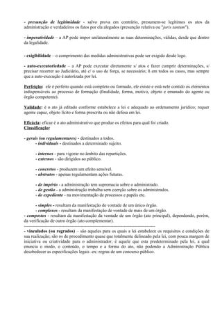 - presunção de legitimidade - salvo prova em contrário, presumem-se legítimos os atos da
administração e verdadeiros os fatos por ela alegados (presunção relativa ou "juris tantum").

- imperatividade – a AP pode impor unilateralmente as suas determinações, válidas, desde que dentro
da legalidade.

- exigibilidade – o comprimento das medidas administrativas pode ser exigido desde logo.

- auto-executoriedade – a AP pode executar diretamente s/ atos e fazer cumprir determinações, s/
precisar recorrer ao Judiciário, até c/ o uso de força, se necessário; ñ em todos os casos, mas sempre
que a auto-execução é autorizada por lei.

Perfeição: ele é perfeito quando está completo ou formado, ele existe e está nele contido os elementos
indispensáveis ao processo de formação (finalidade, forma, motivo, objeto e emanado do agente ou
órgão competente).

Validade: é o ato já editado conforme estabelece a lei e adequado ao ordenamento jurídico; requer
agente capaz, objeto lícito e forma prescrita ou não defesa em lei.

Eficácia: eficaz é o ato administrativo que produz os efeitos para qual foi criado.
Classificação:

- gerais (ou regulamentares) - destinados a todos.
       - individuais - destinados a determinado sujeito.

      - internos - para vigorar no âmbito das repartições.
      - externos - são dirigidos ao público.

      - concretos - produzem um efeito sensível.
      - abstratos - apenas regulamentam ações futuras.

      - de império - a administração tem supremacia sobre o administrado.
      - de gestão - a administração trabalha sem coerção sobre os administrados.
      - de expediente - na movimentação de processos e papéis etc.

        - simples - resultam da manifestação de vontade de um único órgão.
        - complexos - resultam da manifestação de vontade de mais de um órgão.
- compostos - resultam da manifestação da vontade de um órgão (ato principal), dependendo, porém,
da verificação de outro órgão (ato complementar).
----------------------------------------------------------------------------------------
- vinculados (ou regrados) – são aqueles para os quais a lei estabelece os requisitos e condições de
sua realização; são os de procedimento quase que totalmente delineado pela lei, com pouca margem de
iniciativa ou criatividade para o administrador; é aquele que esta predeterminado pela lei, a qual
enuncia o modo, o conteúdo, o tempo e a forma do ato, não podendo a Administração Pública
desobedecer as especificações legais -ex: regras de um concurso público.
 