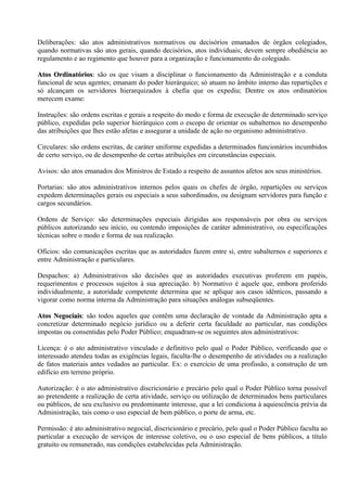 Deliberações: são atos administrativos normativos ou decisórios emanados de órgãos colegiados,
quando normativas são atos gerais, quando decisórios, atos individuais; devem sempre obediência ao
regulamento e ao regimento que houver para a organização e funcionamento do colegiado.

Atos Ordinatórios: são os que visam a disciplinar o funcionamento da Administração e a conduta
      Ordinatórios:
funcional de seus agentes; emanam do poder hierárquico; só atuam no âmbito interno das repartições e
só alcançam os servidores hierarquizados à chefia que os expediu; Dentre os atos ordinatórios
merecem exame:

Instruções: são ordens escritas e gerais a respeito do modo e forma de execução de determinado serviço
público, expedidas pelo superior hierárquico com o escopo de orientar os subalternos no desempenho
das atribuições que lhes estão afetas e assegurar a unidade de ação no organismo administrativo.

Circulares: são ordens escritas, de caráter uniforme expedidas a determinados funcionários incumbidos
de certo serviço, ou de desempenho de certas atribuições em circunstâncias especiais.

Avisos: são atos emanados dos Ministros de Estado a respeito de assuntos afetos aos seus ministérios.

Portarias: são atos administrativos internos pelos quais os chefes de órgão, repartições ou serviços
expedem determinações gerais ou especiais a seus subordinados, ou designam servidores para função e
cargos secundários.

Ordens de Serviço: são determinações especiais dirigidas aos responsáveis por obra ou serviços
públicos autorizando seu início, ou contendo imposições de caráter administrativo, ou especificações
técnicas sobre o modo e forma de sua realização.

Ofícios: são comunicações escritas que as autoridades fazem entre si, entre subalternos e superiores e
entre Administração e particulares.

Despachos: a) Administrativos são decisões que as autoridades executivas proferem em papéis,
requerimentos e processos sujeitos à sua apreciação. b) Normativo é aquele que, embora proferido
individualmente, a autoridade competente determina que se aplique aos casos idênticos, passando a
vigorar como norma interna da Administração para situações análogas subseqüentes.

Atos Negociais: são todos aqueles que contêm uma declaração de vontade da Administração apta a
     Negociais:
concretizar determinado negócio jurídico ou a deferir certa faculdade ao particular, nas condições
impostas ou consentidas pelo Poder Público; enquadram-se os seguintes atos administrativos:

Licença: é o ato administrativo vinculado e definitivo pelo qual o Poder Público, verificando que o
interessado atendeu todas as exigências legais, faculta-lhe o desempenho de atividades ou a realização
de fatos materiais antes vedados ao particular. Ex: o exercício de uma profissão, a construção de um
edifício em terreno próprio.

Autorização: é o ato administrativo discricionário e precário pelo qual o Poder Público torna possível
ao pretendente a realização de certa atividade, serviço ou utilização de determinados bens particulares
ou públicos, de seu exclusivo ou predominante interesse, que a lei condiciona à aquiescência prévia da
Administração, tais como o uso especial de bem público, o porte de arma, etc.

Permissão: é ato administrativo negocial, discricionário e precário, pelo qual o Poder Público faculta ao
particular a execução de serviços de interesse coletivo, ou o uso especial de bens públicos, a título
gratuito ou remunerado, nas condições estabelecidas pela Administração.
 