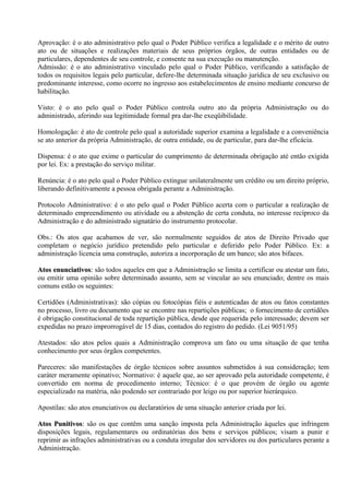 Aprovação: é o ato administrativo pelo qual o Poder Público verifica a legalidade e o mérito de outro
ato ou de situações e realizações materiais de seus próprios órgãos, de outras entidades ou de
particulares, dependentes de seu controle, e consente na sua execução ou manutenção.
Admissão: é o ato administrativo vinculado pelo qual o Poder Público, verificando a satisfação de
todos os requisitos legais pelo particular, defere-lhe determinada situação jurídica de seu exclusivo ou
predominante interesse, como ocorre no ingresso aos estabelecimentos de ensino mediante concurso de
habilitação.

Visto: é o ato pelo qual o Poder Público controla outro ato da própria Administração ou do
administrado, aferindo sua legitimidade formal pra dar-lhe exeqüibilidade.

Homologação: é ato de controle pelo qual a autoridade superior examina a legalidade e a conveniência
se ato anterior da própria Administração, de outra entidade, ou de particular, para dar-lhe eficácia.

Dispensa: é o ato que exime o particular do cumprimento de determinada obrigação até então exigida
por lei. Ex: a prestação do serviço militar.

Renúncia: é o ato pelo qual o Poder Público extingue unilateralmente um crédito ou um direito próprio,
liberando definitivamente a pessoa obrigada perante a Administração.

Protocolo Administrativo: é o ato pelo qual o Poder Público acerta com o particular a realização de
determinado empreendimento ou atividade ou a abstenção de certa conduta, no interesse recíproco da
Administração e do administrado signatário do instrumento protocolar.

Obs.: Os atos que acabamos de ver, são normalmente seguidos de atos de Direito Privado que
completam o negócio jurídico pretendido pelo particular e deferido pelo Poder Público. Ex: a
administração licencia uma construção, autoriza a incorporação de um banco; são atos bifaces.

Atos enunciativos: são todos aqueles em que a Administração se limita a certificar ou atestar um fato,
     enunciativos:
ou emitir uma opinião sobre determinado assunto, sem se vincular ao seu enunciado; dentre os mais
comuns estão os seguintes:

Certidões (Administrativas): são cópias ou fotocópias fiéis e autenticadas de atos ou fatos constantes
no processo, livro ou documento que se encontre nas repartições públicas; o fornecimento de certidões
é obrigação constitucional de toda repartição pública, desde que requerida pelo interessado; devem ser
expedidas no prazo improrrogável de 15 dias, contados do registro do pedido. (Lei 9051/95)

Atestados: são atos pelos quais a Administração comprova um fato ou uma situação de que tenha
conhecimento por seus órgãos competentes.

Pareceres: são manifestações de órgão técnicos sobre assuntos submetidos à sua consideração; tem
caráter meramente opinativo; Normativo: é aquele que, ao ser aprovado pela autoridade competente, é
convertido em norma de procedimento interno; Técnico: é o que provém de órgão ou agente
especializado na matéria, não podendo ser contrariado por leigo ou por superior hierárquico.

Apostilas: são atos enunciativos ou declaratórios de uma situação anterior criada por lei.

Atos Punitivos: são os que contêm uma sanção imposta pela Administração àqueles que infringem
      Punitivos:
disposições legais, regulamentares ou ordinatórias dos bens e serviços públicos; visam a punir e
reprimir as infrações administrativas ou a conduta irregular dos servidores ou dos particulares perante a
Administração.
 