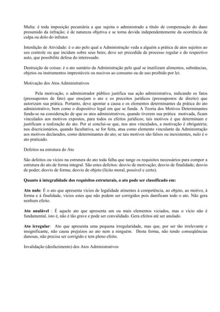 Multa: é toda imposição pecuniária a que sujeita o administrado a título de compensação do dano
presumido da infração; é de natureza objetiva e se torna devida independentemente da ocorrência de
culpa ou dolo do infrator.

Interdição de Atividade: é o ato pelo qual a Administração veda a alguém a prática de atos sujeitos ao
seu controle ou que incidam sobre seus bens; deve ser precedida de processo regular e do respectivo
auto, que possibilite defesa do interessado.

Destruição de coisas: é o ato sumário da Administração pelo qual se inutilizam alimentos, substâncias,
objetos ou instrumentos imprestáveis ou nocivos ao consumo ou de uso proibido por lei.

Motivação dos Atos Administrativos

        Pela motivação, o administrador público justifica sua ação administrativa, indicando os fatos
(pressupostos de fato) que ensejam o ato e os preceitos jurídicos (pressupostos de direito) que
autorizam sua prática. Portanto, deve apontar a causa e os elementos determinantes da prática do ato
administrativo, bem como o dispositivo legal em que se funda. A Teoria dos Motivos Determinantes
funda-se na consideração de que os atos administrativos, quando tiverem sua prática motivada, ficam
vinculados aos motivos expostos, para todos os efeitos jurídicos; tais motivos é que determinam e
justificam a realização do ato. Por aí conclui-se que, nos atos vinculados, a motivação é obrigatória;
nos discricionários, quando facultativa, se for feita, atua como elemento vinculante da Administração
aos motivos declarados, como determinantes do ato; se tais motivos são falsos ou inexistentes, nulo é o
ato praticado.

Defeitos na estrutura do Ato

São defeitos ou vícios na estrutura do ato toda falha que tange os requisitos necessários para compor a
estrutura do ato de forma integral. São estes defeitos: desvio de motivação; desvio de finalidade; desvio
de poder; desvio de forma; desvio de objeto (lícito moral, possível e certo).

Quanto à integralidade dos requisitos estruturais, o ato pode ser classificado em:

Ato nulo: É o ato que apresenta vícios de legalidade atinentes à competência, ao objeto, ao motivo, à
forma e à finalidade, vícios estes que não podem ser corrigidos pois danificam todo o ato. Não gera
nenhum efeito.

Ato anulável : É aquele ato que apresenta um ou mais elementos viciados, mas o vício não é
fundamental, isto é, não é tão grave e pode ser convalidado. Gera efeitos até ser anulado.

Ato irregular: Ato que apresenta uma pequena irregularidade, mas que, por ser tão irrelevante e
insignificante, não causa prejuízos ao ato nem a ninguém. Desta forma, não tendo conseqüências
danosas, não precisa ser corrigido e tem pleno efeito.

Invalidação (desfazimento) dos Atos Administrativos
 