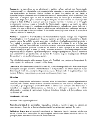 Revogação: é a supressão de um ato administrativo legítimo e eficaz, realizada pela Administração
Revogação:
(somente por ela), por não mais lhe convir sua existência, pressupõe, portanto, um ato legal e perfeito,
mas inconveniente ao interesse público; funda-se no poder discricionário de que dispõe a
Administração para rever sua atividade interna e encaminhá-la adequadamente à realização de seus fins
específicos. A revogação opera da data em diante (ex nunc); os efeitos que a precederam, esses
permanecem de pé; desde que o administrador possa revogar a ato inconveniente, sua invalidação não
obrigará o Poder Público a indenizar quaisquer prejuízos presentes ou futuros que a revogação
eventualmente ocasione, porque a obrigação da Administração é apenas a de manter os efeitos
passados do ato revogado. A revogação de um ato administrativo é realizada pelo próprio órgão que o
criou ou pelo superior hierárquico, cabendo exclusivamente à administração o instituto da revogação.
Dá-se a revogação por motivos de mudança de circunstâncias que o geraram; advento de novos fatos
ou reação contraria da população.

Anulação: é a declaração de invalidade de um ato administrativo ilegítimo ou ilegal feita pela própria
Anulação:
Administração ou pelo Poder Judiciário; desde que reconheça que praticou um ato contrário ao direito
vigente, cumpre-lhe anulá-lo, e quanto antes, para restabelecer a legalidade administrativa; se não o
fizer, poderá o interessado pedir ao Judiciário que verifique a ilegalidade do ato e declare sua
invalidade. Os efeitos da anulação dos atos administrativos retroagem às suas origens, invalidando as
conseqüências passadas, presentes e futuras do ato anulado; e assim é porque o ato nulo não gera
direitos ou obrigações para as partes (ex tunc). Geralmente a anulação é realizada por órgão diferente
daquele que lhe deu origem ou superior hierárquico ou ainda pelo pode judiciário, visando exterminar
atos administrativos que desatendem a um ou mais dos requisitos exigidos na composição estrutural
dos atos (motivo inicial, objeto lícito, suj. capaz).

Obs.: O judiciário examina vários aspectos do ato, até a finalidade para averiguar se houve desvio de
poder, contudo fica proibido de examinar o mérito do ato.

Cassação: É o ato administrativo que desfaz outro ato. O fundamento pode ser feito pela administração
Cassação:
e em alguns casos pelo judiciário e não fundamenta-se na legalidade do ato anterior e nem em razões
do mérito; ele reside no descumprimento posterior por parte do interessado, de exigências legais. Ex.:
cassação de licença para construir por descumprimento de projeto aprovado.

Licitações

Licitação é o procedimento administrativo, mediante o qual a Administração seleciona a proposta mais
vantajosa para o contrato de seu interesse; desenvolve-se através de uma sucessão ordenada de atos
vinculantes, o que propicia igual oportunidade a todos os interessados e atua como fator de eficiência e
moralidade nos negócios administrativos. A licitação é o antecedente necessário do contrato
administrativo, o contrato é o conseqüente lógico da licitação; a licitação só é dispensada nos casos
previstos em lei.

Princípios da Licitação

Resumem-se nos seguintes preceitos:

Procedimento formal: é o que impõe a vinculação da licitação às prescrições legais que a regem em
                formal:
todos seus atos e fases; não se decreta nulidade onde não houver dano para qualquer das partes.

Publicidade de seus atos: abrange desde os avisos de sua abertura até o conhecimento do edital e seus
                     atos:
anexos, o exame da documentação e das propostas pelos interessados e o fornecimento de certidões de
quaisquer peças, pareceres ou decisões com ela relacionadas.
 