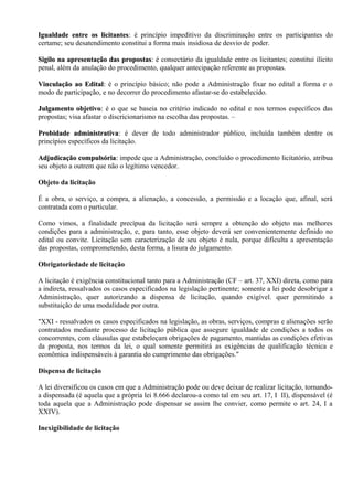 Igualdade entre os licitantes: é princípio impeditivo da discriminação entre os participantes do
                      licitantes:
certame; seu desatendimento constitui a forma mais insidiosa de desvio de poder.

Sigilo na apresentação das propostas: é consectário da igualdade entre os licitantes; constitui ilícito
                             propostas:
penal, além da anulação do procedimento, qualquer antecipação referente as propostas.

Vinculação ao Edital: é o princípio básico; não pode a Administração fixar no edital a forma e o
                Edital:
modo de participação, e no decorrer do procedimento afastar-se do estabelecido.

Julgamento objetivo: é o que se baseia no critério indicado no edital e nos termos específicos das
              objetivo:
propostas; visa afastar o discricionarismo na escolha das propostas. –

Probidade administrativa: é dever de todo administrador público, incluída também dentre os
             administrativa:
princípios específicos da licitação.

Adjudicação compulsória: impede que a Administração, concluído o procedimento licitatório, atribua
              compulsória:
seu objeto a outrem que não o legítimo vencedor.

Objeto da licitação

É a obra, o serviço, a compra, a alienação, a concessão, a permissão e a locação que, afinal, será
contratada com o particular.

Como vimos, a finalidade precípua da licitação será sempre a obtenção do objeto nas melhores
condições para a administração, e, para tanto, esse objeto deverá ser convenientemente definido no
edital ou convite. Licitação sem caracterização de seu objeto é nula, porque dificulta a apresentação
das propostas, comprometendo, desta forma, a lisura do julgamento.

Obrigatoriedade de licitação

A licitação é exigência constitucional tanto para a Administração (CF – art. 37, XXI) direta, como para
a indireta, ressalvados os casos especificados na legislação pertinente; somente a lei pode desobrigar a
Administração, quer autorizando a dispensa de licitação, quando exigível. quer permitindo a
substituição de uma modalidade por outra.

"XXI - ressalvados os casos especificados na legislação, as obras, serviços, compras e alienações serão
contratados mediante processo de licitação pública que assegure igualdade de condições a todos os
concorrentes, com cláusulas que estabeleçam obrigações de pagamento, mantidas as condições efetivas
da proposta, nos termos da lei, o qual somente permitirá as exigências de qualificação técnica e
econômica indispensáveis à garantia do cumprimento das obrigações."

Dispensa de licitação

A lei diversificou os casos em que a Administração pode ou deve deixar de realizar licitação, tornando-
a dispensada (é aquela que a própria lei 8.666 declarou-a como tal em seu art. 17, I II), dispensável (é
toda aquela que a Administração pode dispensar se assim lhe convier, como permite o art. 24, I a
XXIV).

Inexigibilidade de licitação
 