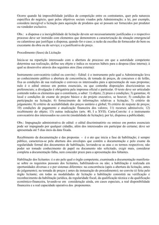Ocorre quando há impossibilidade jurídica de competição entre os contratantes, quer pela natureza
específica do negócio, quer pelos objetivos sociais visados pela Administração; a lei, por exemplo,
considera inexigível a licitação para aquisição de produtos que só possam ser fornecidos por produtor
ou vendedor exclusivo.

Obs.: a dispensa e a inexigibilidade de licitação devem ser necessariamente justificadas e o respectivo
processo deve ser instruído com elementos que demonstrem a caracterização da situação emergencial
ou calamitosa que justifique a dispensa, quando for o caso; a razão da escolha do fornecedor do bem ou
executante da obra ou do serviço; e a justificativa do preço.

Procedimento (fases) da Licitação

Inicia-se na repartição interessado com a abertura de processo em que a autoridade competente
determina sua realização, define seu objeto e indica os recursos hábeis para a despesa (fase interna); à
qual se desenvolve através dos seguintes atos (fase externa):

Instrumento convocatório (edital ou convite) - Edital: é o instrumento pelo qual a Administração leva
ao conhecimento público a abertura de concorrência, de tomada de preços, de concursos e de leilão,
fixa as condições de sua realização e convoca os interessados para a apresentação de suas propostas;
nulo é o edital omisso em pontos essenciais, ou que contenha disposições discricionárias ou
preferenciais; a divulgação é obrigatória pela imprensa oficial e particular. O texto deve ser articulado
contendo todos os elementos que o constituem, a saber: 1) objeto; 2) prazo e condições; 3) garantias; 4)
local e condições de exame do projeto básico e do projeto executivo, se houver; 5) condições de
participação na licitação; 6) fornecimento de informações relativas a licitação; 7) critério de
julgamento; 8) critério de aceitabilidade dos preços unitário e global; 9) critério de reajuste de preços;
10) condições de pagamento e atualização financeira dos valores; 11) recursos admissíveis; 12)
recebimento do objeto; 13) outras indicações (arts. 40, I a XVII). Carta-Convite: é o instrumento
convocatório dos interessados no convite (modalidade de licitação); por lei, dispensa a publicidade;

Obs.: Impugnação administrativa do edital: o edital discriminatório ou omisso em pontos essenciais
pode ser impugnado por qualquer cidadão, além dos interessados em participar do certame; deve ser
apresentada até 5 dias úteis da data fixada.

Recebimento da documentação e das propostas - é o ato que inicia a fase de habilitação; é sempre
público, caracteriza-se pela abertura dos envelopes que contêm a documentação e pelo exame da
regularidade formal dos documentos de habilitação, lavrando-se as atas e os termos respectivos; não
poder ser tomado conhecimento de papel ou documento não solicitado, exigir mais, considerar
completa a documentação falha, nem conceder prazo para a apresentação dos faltantes.

Habilitação dos licitantes: é o ato pelo qual o órgão competente, examinada a documentação manifesta-
se sobre os requisitos pessoais dos licitantes, habilitando-os ou não; a habilitação é realizada em
oportunidades diversas e o por sistemas diferentes: na concorrência (após a abertura da licitação, antes
do julgamento); na tomada de preços ( antes da instauração do procedimento); no convite (é feita pelo
órgão licitante; em todas as modalidades de licitação a habilitação consistirá na verificação e
reconhecimento da habilitação jurídica, da regularidade fiscal, da qualificação técnica e da qualificação
econômico-financeira, levando-se em consideração ainda, em casos especiais, a real disponibilidade
financeira e a real capacidade operativa dos proponentes.
 