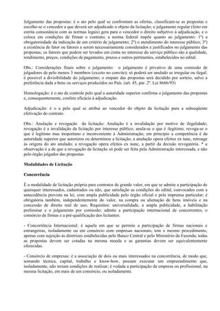 Julgamento das propostas: é o ato pelo qual se confrontam as ofertas, classificam-se as propostas e
escolhe-se o vencedor a que deverá ser adjudicado o objeto da licitação; o julgamento regular (feito em
estrita consonância com as normas legais) gera para o vencedor o direito subjetivo à adjudicação, e o
coloca em condições de firmar o contrato; a norma federal impõe quanto ao julgamento: 1º) a
obrigatoriedade da indicação de um critério de julgamento; 2º) o atendimento do interesse público; 3º)
a existência de fator ou fatores a serem necessariamente considerados e justificados no julgamento das
propostas; os fatores que podem ser levados em conta no interesse do serviço público são a qualidade,
rendimento, preços, condições de pagamento, prazos e outros pertinentes, estabelecidos no edital.

Obs.: Considerações finais sobre o julgamento: o julgamento é privativo de uma comissão de
julgadores de pelo menos 3 membros (exceto no convite); só poderá ser anulado se irregular ou ilegal;
é possível a divisibilidade do julgamento; o empate das propostas será decidido por sorteio, salvo a
preferência dada a bens ou serviços produzidos no País. (art. 45, par. 2º. Lei 8666/93)

Homologação: é o ato de controle pelo qual a autoridade superior confirma o julgamento das propostas
e, consequentemente, confere eficácia à adjudicação.

Adjudicação: é o a pelo qual se atribui ao vencedor do objeto da licitação para a subseqüente
efetivação do contrato.

Obs.: Anulação e revogação da licitação: Anulação é a invalidação por motivo de ilegalidade;
revogação é a invalidação da licitação por interesse público; anula-se o que é ilegítimo; revoga-se o
que é legítimo mas inoportuno e inconveniente à Administração; em princípio a competência é da
autoridade superior que autorizou ou determinou a licitação; a anulação opera efeitos ex tunc, retroage
às origens do ato anulado; a revogação opera efeitos ex nunc, a partir da decisão revogatória. * a
observação é a de que a revogação da licitação só pode ser feita pela Administração interessada, e não
pelo órgão julgador das propostas.

Modalidades de Licitação

Concorrência

É a modalidade de licitação própria para contratos de grande valor, em que se admite a participação de
quaisquer interessados, cadastrados ou não, que satisfação as condições do edital, convocados com a
antecedência prevista na lei, com ampla publicidade pelo órgão oficial e pela imprensa particular; é
obrigatória também, independentemente do valor, na compra ou alienação de bens imóveis e na
concessão de direito real de uso; Requisitos: universalidade, a ampla publicidade, a habilitação
preliminar e o julgamento por comissão; admite a participação internacional de concorrentes, o
consórcio de firmas e a pré-qualificação dos licitantes.

- Concorrência Internacional: é aquela em que se permite a participação de firmas nacionais e
estrangeiras, isoladamente ou em consórcio com empresas nacionais; tem o mesmo procedimento,
apenas com sujeição às diretrizes estabelecidas pelo Banco Central e pelo Ministério da Fazenda; todas
as propostas devem ser cotadas na mesma moeda e as garantias devem ser equivalentemente
oferecidas.

- Consórcio de empresas: é a associação de dois ou mais interessados na concorrência, de modo que,
somando técnica, capital, trabalho e know-how, possam executar um empreendimento que,
isoladamente, não teriam condições de realizar; é vedada a participação da empresa ou profissional, na
mesma licitação, em mais de um consórcio, ou isoladamente.
 