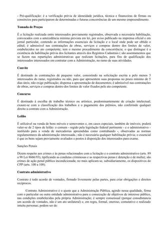 - Pré-qualificação: é a verificação prévia de idoneidade jurídica, técnica e financeiras de firmas ou
consórcios para participarem de determinadas e futuras concorrências de um mesmo empreendimento.

Tomada de Preços

É a licitação realizada entre interessados previamente registrados, observada a necessária habilitação,
convocados com a antecedência mínima prevista em lei, por aviso publicado na imprensa oficial e em
jornal particular, contendo as informações essenciais da licitação e o local onde pode ser obtido o
edital; é admissível nas contratações de obras, serviços e compras dentro dos limites de valor,
estabelecidos no ato competente; tem o mesmo procedimento da concorrência; o que distingue é a
existência da habilitação prévia dos licitantes através dos Registros Cadastrais ( são assentamentos que
se fazem nas repartições administrativas que realizam licitações, para fins de qualificação dos
interessados interessados em contratar com a Administração, no ramo de suas atividades.

Convite

É destinado às contratações de pequeno valor, consistindo na solicitação escrita a pelo menos 3
interessados do ramo, registrados ou não, para que apresentem suas propostas no prazo mínimo de 5
dias úteis; não exige publicação; dispensa a apresentação de documentos; é admissível nas contratações
de obras, serviços e compras dentro dos limites de valor fixados pelo ato competente.

Concurso

É destinado à escolha de trabalho técnico ou artístico, predominantemente de criação intelectual;
exaure-se com a classificação dos trabalhos e o pagamento dos prêmios, não conferindo qualquer
direito a contrato com a Administração.

Leilão

É utilizável na venda de bens móveis e semoventes e, em casos especiais, também de imóveis; poderá
valer-se de 2 tipos de leilão: o comum - regido pela legislação federal pertinente - e o administrativo -
instituído para a venda de mercadorias apreendidas como contrabando -, observadas as normas
regulamentares da administração interessada.; não é necessária qualquer habilitação prévia; o essencial
é que os bens sejam previamente avaliados e postos à disposição dos interessados para exame.

Sanções Penais

Dizem respeito aos crimes e às penas relacionados com a licitação e o contrato administrativo (arts. 89
a 98 Lei 8666/93), tipificando as condutas criminosas e as respectivas penas ( detenção e de multa); são
crimes de ação penal pública incondicionada; no mais aplicam-se, subsidiariamente, os dispositivos do
CPP (arts. 100 a 108).

Contrato administrativo

Contrato é todo acordo de vontades, firmado livremente pelas partes, para criar obrigações e direitos
recíprocos.

       Contrato Administrativo é o ajuste que a Administração Pública, agindo nessa qualidade, firma
com o particular ou outra entidade administrativa para a consecução de objetivos de interesse público,
nas condições estabelecidas pela própria Administração; é sempre consensual (porque consubstancia
um acordo de vontades, não é um ato unilateral) e, em regra, formal, oneroso, comutativo e realizado
intuitu personae; podem ser de:
 