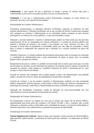 Colaboração: é todo aquele em que o particular se obriga a prestar ou realizar algo para a
Colaboração:
Administração, como ocorre nos ajustes de obras, serviços ou fornecimentos;

Atribuição: é o em que a Administração confere determinadas vantagens ou certos direitos ao
Atribuição:
particular, tal como o uso especial do bem público.

Peculariedades do Contrato Administrativo

Constituem, genericamente, as chamadas cláusulas exorbitantes, explícitas ou implícitas em todo
contrato administrativo. Cláusulas Exorbitantes são as que excedem do Direito Comum para consignar
uma vantagem ou restrição à Administração ou ao contratado; podem consignar as mais diversas
prerrogativas, no interesse do serviço público, é o que será examinado a seguir:

Alteração e rescisão unilateral: é inerente à Administração, podem ser feitas ainda que não previstas
expressamente em lei ou consignadas em cláusula contratual; é a variação do interesse público que
autoriza a alteração do contrato e até mesmo a sua extinção, nos casos extremos, em que a sua
execução se torna inútil ou prejudicial à comunidade, ainda, que sem culpa do contratado; o direito
deste é restrito à composição dos prejuízos que a alteração ou a rescisão unilateral do ajuste lhe
acarretar.

Equilíbrio financeiro: é a relação estabelecida inicialmente pelas partes entre os encargos do contratado
e a retribuição da Administração para a justa remuneração do objeto só ajuste; deve ser mantida
durante toda a execução do contrato.

Reajustamento de preços e tarifas: é a medida convencionada entre as partes para evitar que, em razão
das elevações do mercado, da desvalorização da moeda ou do aumento geral de salários no período de
execução do contrato, venha romper-se o equilíbrio financeiro do ajuste; é autorizada por lei para
corrigir os efeito ruinosos da inflação .

Exceção de contrato não cumprido: não se aplica quando a falta é da Administração, esta podendo
argüir a exceção em seu favor, diante da inadimplência do particular contratado.

Controle do contrato: é um dos poderes inerentes à Administração, implícito em toda contratação
pública, dispensando cláusula expressa; a intervenção é cabível sempre que sobrevier retardamento ou
paralisação da execução, sendo lícito à Administração provisória ou definitivamente a execução.

Aplicação das Penalidades Contratuais: resulta do princípio da Auto-executoriedade dos atos
administrativos; decorre geralmente da inexecução do contrato.

Interpretação do Contrato Administrativo

Na interpretação é preciso ter sempre em vista que as normas que regem são de Direito Público,
suplementadas pela teoria geral dos contratos e do Direito Privado, e não o contrário; não se pode
interpretar as cláusulas contra a coletividade, pois a finalidade do mesmo, é em prol da coletividade; as
cláusulas eqüivalem a atos administrativos, gozando de presunção de legitimidade.

Formalização do Contrato Administrativo

Normas Regedoras do Contrato: regem-se pelas suas cláusulas e pelos preceitos de Direito Público;
                        Contrato:
aplicando-lhes supletivamente, os princípios da teoria geral dos contratos e as disposições de Direito
Privado.
 