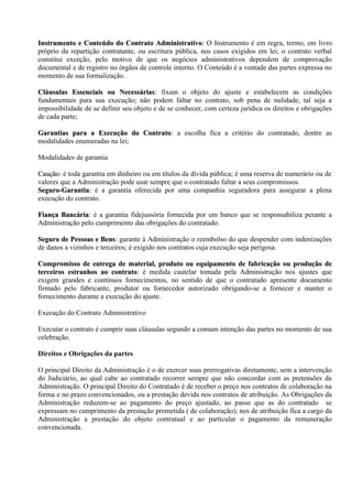 Instrumento e Conteúdo do Contrato Administrativo: O Instrumento é em regra, termo, em livro
                                         Administrativo:
próprio da repartição contratante, ou escritura pública, nos casos exigidos em lei; o contrato verbal
constitui exceção, pelo motivo de que os negócios administrativos dependem de comprovação
documental e de registro no órgãos de controle interno. O Conteúdo é a vontade das partes expressa no
momento de sua formalização.

Cláusulas Essenciais ou Necessárias: fixam o objeto do ajuste e estabelecem as condições
                             Necessárias:
fundamentais para sua execução; não podem faltar no contrato, sob pena de nulidade, tal seja a
impossibilidade de se definir seu objeto e de se conhecer, com certeza jurídica os direitos e obrigações
de cada parte;

Garantias para a Execução do Contrato: a escolha fica a critério do contratado, dentre as
                               Contrato:
modalidades enumeradas na lei;

Modalidades de garantia

Caução: é toda garantia em dinheiro ou em títulos da dívida pública; é uma reserva de numerário ou de
Caução
valores que a Administração pode usar sempre que o contratado faltar a seus compromissos.
Seguro-Garantia: é a garantia oferecida por uma companhia seguradora para assegurar a plena
Seguro-Garantia:
execução do contrato.

Fiança Bancária: é a garantia fidejussória fornecida por um banco que se responsabiliza perante a
       Bancária:
Administração pelo cumprimento das obrigações do contratado.

Seguro de Pessoas e Bens: garante à Administração o reembolso do que despender com indenizações
                      Bens:
de danos a vizinhos e terceiros; é exigido nos contratos cuja execução seja perigosa.

Compromisso de entrega de material, produto ou equipamento de fabricação ou produção de
terceiros estranhos ao contrato: é medida cautelar tomada pela Administração nos ajustes que
                         contrato:
exigem grandes e contínuos fornecimentos, no sentido de que o contratado apresente documento
firmado pelo fabricante, produtor ou fornecedor autorizado obrigando-se a fornecer e manter o
fornecimento durante a execução do ajuste.

Execução do Contrato Administrativo

Executar o contrato é cumprir suas cláusulas segundo a comum intenção das partes no momento de sua
celebração.

Direitos e Obrigações da partes

O principal Direito da Administração é o de exercer suas prerrogativas diretamente, sem a intervenção
do Judiciário, ao qual cabe ao contratado recorrer sempre que não concordar com as pretensões da
Administração. O principal Direito do Contratado é de receber o preço nos contratos de colaboração na
forma e no prazo convencionados, ou a prestação devida nos contratos de atribuição. As Obrigações da
Administração reduzem-se ao pagamento do preço ajustado, ao passo que as do contratado se
expressam no cumprimento da prestação prometida ( de colaboração); nos de atribuição fica a cargo da
Administração a prestação do objeto contratual e ao particular o pagamento da remuneração
convencionada.
 