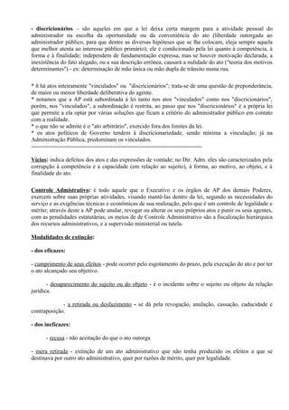 - discricionários – são aqueles em que a lei deixa certa margem para a atividade pessoal do
administrador na escolha da oportunidade ou da conveniência do ato (liberdade outorgada ao
administrador público, para que dentre as diversas hipóteses que se lhe colocam, eleja sempre aquela
que melhor atenta ao interesse público primário); ele é condicionado pela lei quanto à competência, à
forma e à finalidade; independem de fundamentação expressa, mas se houver motivação declarada, a
inexistência do fato alegado, ou a sua descrição errônea, causará a nulidade do ato ("teoria dos motivos
determinantes") - ex: determinação de mão única ou mão dupla de trânsito numa rua.

* ñ há atos inteiramente "vinculados" ou "discricionários"; trata-se de uma questão de preponderância,
de maior ou menor liberdade deliberativa do agente.
* notamos que a AP está subordinada à lei tanto nos atos "vinculados" como nos "discricionários",
porém, nos "vinculados", a subordinação é restrita, ao passo que nos "discricionários" é a própria lei
que permite a ela optar por várias soluções que ficam a critério do administrador público em contato
com a realidade.
* o que não se admite é o "ato arbitrário", exercido fora dos limites da lei.
* os atos políticos de Governo tendem à discricionariedade, sendo mínima a vinculação; já na
Administração Pública, predominam os vinculados.
----------------------------------------------------------------------------------------

Vícios: indica defeitos dos atos e das expressões de vontade; no Dir. Adm. eles são caracterizados pela
corrupção à competência e a capacidade (em relação ao sujeito), à forma, ao motivo, ao objeto, e à
finalidade do ato.

Controle Admistrativo: é todo aquele que o Executivo e os órgãos de AP dos demais Poderes,
exercem sobre suas próprias atividades, visando mantê-las dentro da lei, segundo as necessidades do
serviço e as exigências técnicas e econômicas de sua realização, pelo que é um controle de legalidade e
mérito; através deste a AP pode anular, revogar ou alterar os seus próprios atos e punir os seus agentes,
com as penalidades estatutárias; os meios de de Controle Administrativo são a fiscalização hierárquica
dos recursos administrativos, e a supervisão ministerial ou tutela.

Modalidades de extinção:

- dos eficazes:

- cumprimento de seus efeitos - pode ocorrer pelo esgotamento do prazo, pela execução do ato e por ter
o ato alcançado seu objetivo.

       - desaparecimento do sujeito ou do objeto - é o incidente sobre o sujeito ou objeto da relação
jurídica.

             - a retirada ou desfazimento - se dá pela revogação, anulação, cassação, caducidade e
contraposição.

- dos ineficazes:

      - recusa - não aceitação do que o ato outorga

- mera retirada - extinção de um ato administrativo que não tenha produzido os efeitos a que se
destinava por outro ato administrativo, quer por razões de mérito, quer por legalidade.
 