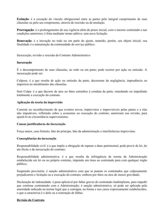 Extinção: é a cessação do vínculo obrigacional entre as partes pelo integral cumprimento de suas
Extinção:
cláusulas ou pelo seu rompimento, através de rescisão ou de anulação.

Prorrogação: é o prolongamento de sua vigência além do prazo inicial, com o mesmo contratado e nas
Prorrogação:
condições anteriores; é feita mediante termo aditivo; sem nova licitação.

Renovação: é a inovação no todo ou em parte do ajuste, mantido, porém, seu objeto inicial; sua
Renovação:
finalidade é a manutenção da continuidade do serviço público.


Inexecução, revisão e rescisão do Contrato Administrativo

Inexecução

É o descumprimento de suas cláusulas, no todo ou em parte; pode ocorrer por ação ou omissão. A
inexecução pode ser:

Culposa: é a que resulta de ação ou omissão da parte, decorrente da negligência, imprudência ou
imperícia no atendimento das cláusulas.

Sem Culpa: é a que decorre de atos ou fatos estranhos à conduta da parte, retardando ou impedindo
totalmente a execução do contrato.

Aplicação da teoria da imprevisão

Consiste no reconhecimento de que eventos novos, imprevistos e imprevisíveis pelas partes e a elas
não imputáveis, refletindo sobre a economia ou execução do contrato, autorizam sua revisão, para
ajustá-lo às circunstância supervenientes.

Causas justificadoras da Inexecução

Força maior, caso fortuito, fato do príncipe, fato da administração e interferências imprevistas.

Conseqüências da inexecução

Responsabilidade civil: é a que impõe a obrigação de reparar o dano patrimonial; pode provir de lei, do
ato ilícito e da inexecução do contrato;

Responsabilidade administrativa: é a que resulta da infringência de norma da Administração
estabelecida em lei ou no próprio contrato, impondo um ônus ao contratado para com qualquer órgão
público;

Suspensão provisória: é sanção administrativa com que se punem os contratados que culposamente
prejudicarem e licitação ou a execução do contrato, embora por fatos ou atos de menor gravidade;

Declaração de indoneidade: é pena aplicável por faltas graves do contratado inadimplente, para impedir
que continue contratando com a Administração; é sanção administrativa; só pode ser aplicada pela
autoridade indicada na norma legal que a consigna, na forma e nos casos expressamente estabelecidos;
o que a caracteriza é o dolo ou a reiteração de falhas.

Revisão do Contrato
 