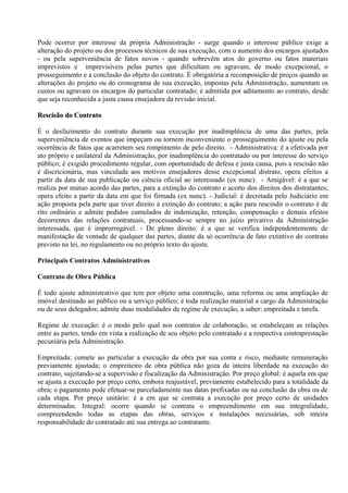 Pode ocorrer por interesse da própria Administração - surge quando o interesse público exige a
alteração do projeto ou dos processos técnicos de sua execução, com o aumento dos encargos ajustados
- ou pela superveniência de fatos novos - quando sobrevêm atos do governo ou fatos materiais
imprevistos e imprevisíveis pelas partes que dificultam ou agravam, de modo excepcional, o
prosseguimento e a conclusão do objeto do contrato. É obrigatória a recomposição de preços quando as
alterações do projeto ou do cronograma de sua execução, impostas pela Administração, aumentam os
custos ou agravam os encargos do particular contratado; é admitida por aditamento ao contrato, desde
que seja reconhecida a justa causa ensejadora da revisão inicial.

Rescisão do Contrato

É o desfazimento do contrato durante sua execução por inadimplência de uma das partes, pela
superveniência de eventos que impeçam ou tornem inconveniente o prosseguimento do ajuste ou pela
ocorrência de fatos que acarretem seu rompimento de pelo direito. - Administrativa: é a efetivada por
ato próprio e unilateral da Administração, por inadimplência do contratado ou por interesse do serviço
público; é exigido procedimento regular, com oportunidade de defesa e justa causa, pois a rescisão não
é discricionária, mas vinculada aos motivos ensejadores desse excepcional distrato, opera efeitos a
partir da data de sua publicação ou ciência oficial ao interessado (ex nunc). - Amigável: é a que se
realiza por mútuo acordo das partes, para a extinção do contrato e acerto dos direitos dos distratantes;
opera efeito a partir da data em que foi firmada (ex nunc). - Judicial: é decretada pelo Judiciário em
ação proposta pela parte que tiver direito à extinção do contrato; a ação para rescindir o contrato é de
rito ordinário e admite pedidos cumulados de indenização, retenção, compensação e demais efeitos
decorrentes das relações contratuais, processando-se sempre no juízo privativo da Administração
interessada, que é improrrogável. - De pleno direito: é a que se verifica independentemente de
manifestação de vontade de qualquer das partes, diante da só ocorrência de fato extintivo do contrato
previsto na lei, no regulamento ou no próprio texto do ajuste.

Principais Contratos Administrativos

Contrato de Obra Pública

É todo ajuste administrativo que tem por objeto uma construção, uma reforma ou uma ampliação de
imóvel destinado ao público ou a serviço público; é toda realização material a cargo da Administração
ou de seus delegados; admite duas modalidades de regime de execução, a saber: empreitada e tarefa.

Regime de execução: é o modo pelo qual nos contratos de colaboração, se estabeleçam as relações
entre as partes, tendo em vista a realização de seu objeto pelo contratado e a respectiva contraprestação
pecuniária pela Administração.

Empreitada: comete ao particular a execução da obra por sua conta e risco, mediante remuneração
previamente ajustada; o empreiteiro de obra pública não goza de inteira liberdade na execução do
contrato, sujeitando-se a supervisão e fiscalização da Administração. Por preço global: é aquela em que
se ajusta a execução por preço certo, embora reajustável, previamente estabelecido para a totalidade da
obra; o pagamento pode efetuar-se parceladamente nas datas prefixadas ou na conclusão da obra ou de
cada etapa. Por preço unitário: é a em que se contrata a execução por preço certo de unidades
determinadas. Integral: ocorre quando se contrata o empreendimento em sua integralidade,
compreendendo todas as etapas das obras, serviços e instalações necessárias, sob inteira
responsabilidade do contratado até sua entrega ao contratante.
 