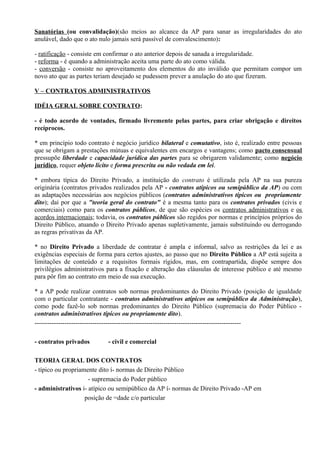 Sanatórias (ou convalidação)(são meios ao alcance da AP para sanar as irregularidades do ato
anulável, dado que o ato nulo jamais será passível de convalescimento):

- ratificação - consiste em confirmar o ato anterior depois de sanada a irregularidade.
- reforma - é quando a administração aceita uma parte do ato como válida.
- conversão - consiste no aproveitamento dos elementos do ato inválido que permitam compor um
novo ato que as partes teriam desejado se pudessem prever a anulação do ato que fizeram.

V – CONTRATOS ADMINISTRATIVOS

IDÉIA GERAL SOBRE CONTRATO:

- é todo acordo de vontades, firmado livremente pelas partes, para criar obrigação e direitos
recíprocos.

* em princípio todo contrato é negócio jurídico bilateral e comutativo, isto é, realizado entre pessoas
que se obrigam a prestações mútuas e equivalentes em encargos e vantagens; como pacto consensual
pressupõe liberdade e capacidade jurídica das partes para se obrigarem validamente; como negócio
jurídico, requer objeto lícito e forma prescrita ou não vedada em lei.

* embora típica do Direito Privado, a instituição do contrato é utilizada pela AP na sua pureza
originária (contratos privados realizados pela AP - contratos atípicos ou semipúblico da AP) ou com
as adaptações necessárias aos negócios públicos (contratos administrativos típicos ou propriamente
dito); daí por que a "teoria geral do contrato" é a mesma tanto para os contratos privados (civis e
comerciais) como para os contratos públicos, de que são espécies os contratos administrativos e os
acordos internacionais; todavia, os contratos públicos são regidos por normas e princípios próprios do
Direito Público, atuando o Direito Privado apenas supletivamente, jamais substituindo ou derrogando
as regras privativas da AP.

* no Direito Privado a liberdade de contratar é ampla e informal, salvo as restrições da lei e as
exigências especiais de forma para certos ajustes, ao passo que no Direito Público a AP está sujeita a
limitações de conteúdo e a requisitos formais rígidos, mas, em contrapartida, dispõe sempre dos
privilégios administrativos para a fixação e alteração das cláusulas de interesse público e até mesmo
para pôr fim ao contrato em meio de sua execução.

* a AP pode realizar contratos sob normas predominantes do Direito Privado (posição de igualdade
com o particular contratante - contratos administrativos atípicos ou semipúblico da Administração),
como pode fazê-lo sob normas predominantes do Direito Público (supremacia do Poder Público -
contratos administrativos típicos ou propriamente dito).
------------------------------------------------------------------------------------------------

- contratos privados        - civil e comercial

TEORIA GERAL DOS CONTRATOS
- típico ou propriamente dito í- normas de Direito Público
                     - supremacia do Poder público
- administrativos í- atípico ou semipúblico da AP í- normas de Direito Privado -AP em
                    posição de =dade c/o particular
 