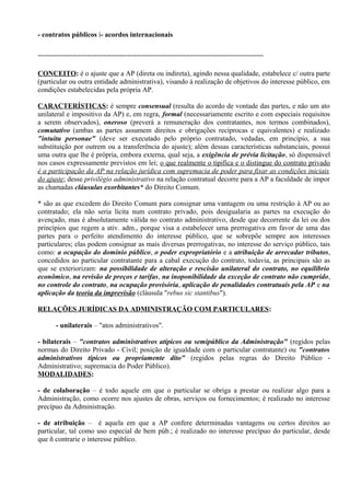 - contratos públicos í- acordos internacionais

------------------------------------------------------------------------------------------------

CONCEITO: é o ajuste que a AP (direta ou indireta), agindo nessa qualidade, estabelece c/ outra parte
(particular ou outra entidade administrativa), visando à realização de objetivos do interesse público, em
condições estabelecidas pela própria AP.

CARACTERÍSTICAS: é sempre consensual (resulta do acordo de vontade das partes, e não um ato
unilateral e impositivo da AP) e, em regra, formal (necessariamente escrito e com especiais requisitos
a serem observados), oneroso (preverá a remuneração dos contratantes, nos termos combinados),
comutativo (ambas as partes assumem direitos e obrigações recíprocas e equivalentes) e realizado
"intuitu personae" (deve ser executado pelo próprio contratado, vedadas, em princípio, a sua
substituição por outrem ou a transferência do ajuste); além dessas características substanciais, possui
uma outra que lhe é própria, embora externa, qual seja, a exigência de prévia licitação, só dispensável
nos casos expressamente previstos em lei; o que realmente o tipifica e o distingue do contrato privado
é a participação da AP na relação jurídica com supremacia de poder para fixar as condições iniciais
do ajuste; desse privilégio administrativo na relação contratual decorre para a AP a faculdade de impor
as chamadas cláusulas exorbitantes* do Direito Comum.

* são as que excedem do Direito Comum para consignar uma vantagem ou uma restrição à AP ou ao
contratado; ela não seria lícita num contrato privado, pois desigualaria as partes na execução do
avençado, mas é absolutamente válida no contrato administrativo, desde que decorrente da lei ou dos
princípios que regem a ativ. adm., porque visa a estabelecer uma prerrogativa em favor de uma das
partes para o perfeito atendimento do interesse público, que se sobrepõe sempre aos interesses
particulares; elas podem consignar as mais diversas prerrogativas, no interesse do serviço público, tais
como: a ocupação do domínio público, o poder expropriatório e a atribuição de arrecadar tributos,
concedidos ao particular contratante para a cabal execução do contrato, todavia, as principais são as
que se exteriorizam: na possibilidade de alteração e rescisão unilateral do contrato, no equilíbrio
econômico, na revisão de preços e tarifas, na inoponibilidade da exceção de contrato não cumprido,
no controle do contrato, na ocupação provisória, aplicação de penalidades contratuais pela AP e na
aplicação da teoria da imprevisão (cláusula "rebus sic stantibus").

RELAÇÕES JURÍDICAS DA ADMINISTRAÇÃO COM PARTICULARES:

       - unilaterais – "atos administrativos".

- bilaterais – "contratos administrativos atípicos ou semipúblico da Administração" (regidos pelas
normas do Direito Privado - Civil; posição de igualdade com o particular contratante) ou "contratos
administrativos típicos ou propriamente dito" (regidos pelas regras do Direito Público -
Administrativo; supremacia do Poder Público).
MODALIDADES:

- de colaboração – é todo aquele em que o particular se obriga a prestar ou realizar algo para a
Administração, como ocorre nos ajustes de obras, serviços ou fornecimentos; é realizado no interesse
precípuo da Administração.

- de atribuição – é aquela em que a AP confere determinadas vantagens ou certos direitos ao
particular, tal como uso especial de bem púb.; é realizado no interesse precípuo do particular, desde
que ñ contrarie o interesse público.
 