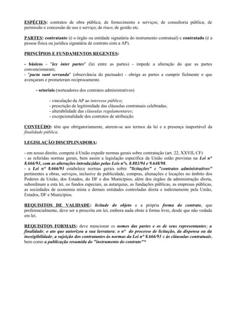 ESPÉCIES: contratos de obra pública; de fornecimento e serviços; de consultoria pública; de
permissão e concessão de uso e serviço; de risco; de gestão etc.

PARTES: contratante (é o órgão ou entidade signatária do instrumento contratual) e contratado (é a
pessoa física ou jurídica signatária de contrato com a AP).

PRINCÍPIOS E FUNDAMENTOS REGENTES:

- básicos - "lex inter partes" (lei entre as partes) - impede a alteração do que as partes
convencionaram;
- "pacta sunt servanda" (observância do pactuado) - obriga as partes a cumprir fielmente o que
avençaram e prometeram reciprocamente.

      - setoriais (norteadores dos contratos administrativos)

             - vinculação da AP ao interesse público;
             - prescrição de legitimidade das cláusulas contratuais celebradas;
             - alterabilidade das cláusulas regulamentares;
             - excepcionalidade dos contratos de atribuição.

CONTEÚDO: têm que obrigatoriamente, aterem-se aos termos da lei e a presença inaportável da
finalidade pública.

LEGISLAÇÃO DISCIPLINADORA:

- em nosso direito, compete à União expedir normas gerais sobre contratação (art. 22, XXVII, CF)
- as referidas normas gerais, bem assim a legislação específica da União estão previstas na Lei n°
8.666/93, com as alterações introduzidas pelas Leis n°s. 8.883/94 e 9.648/98.
- a Lei n° 8.666/93 estabelece normas gerais sobre "licitações" e "contratos administrativos"
pertinentes a obras, serviços, inclusive de publicidade, compras, alienações e locações no âmbito dos
Poderes da União, dos Estados, do DF e dos Municípios; além dos órgãos da administração direta,
subordinam a esta lei, os fundos especiais, as autarquias, as fundações públicas, as empresas públicas,
as sociedades de economia mista e demais entidades controladas direta e indiretamente pela União,
Estados, DF e Municípios.

REQUISITOS DE VALIDADE: licitude do objeto e a própria forma do contrato, que
preferencialmente, deve ser a prescrita em lei, embora nada obste à forma livre, desde que não vedada
em lei.

REQUISITOS FORMAIS: deve mencionar os nomes das partes e os de seus representantes; a
finalidade; o ato que autorizou a sua lavratura; o n° do processo de licitação, da dispensa ou da
inexigibilidade; a sujeição dos contratantes às normas da Lei n° 8.666/93 e às cláusulas contratuais,
bem como a publicação resumida do "instrumento do contrato"*
 