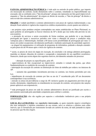 FATO DA ADMINISTRAÇÃO PÚBLICA: é toda ação ou omissão do poder público, que importa
em inexecução de contrato; incide diretamente sobre o contrato, retardando ou impossibilitando sua
execução; não se confunde com o "fato do príncipe", porque este representa um fato geral imprevisível;
enquanto o "fato da administração" dá origem ao direito de rescisão, o "fato do príncipe" dá direito a
uma revisão dos contratos administrativos,

PRAZOS: é vedado (proibido) o contrato administrativo com prazo de vigência indeterminado; a sua
duração ficará adstrita à vigência dos respectivos créditos orçamentários, exceto quanto aos relativos:

- aos projetos cujos produtos estejam contemplados nas metas estabelecidas no Plano Plurianual, os
quais poderão ser prorrogados se houver interesse da AP e desde que isso tenha sido previsto no ato
convocatório;
- a prestação de serviços a serem executados de forma contínua, que poderão ter a sua duração
prorrogada por iguais e sucessivos períodos com vistas a obtenção de preços e condições mais
vantajosas para a Administração, limitada a 60 meses (com possibilidade de prorrogação por mais 12
meses em caráter excepcional, devidamente justificado e mediante autorização da autoridade superior).
- ao aluguel de equipamentos e à utilização de programas de informática, podendo a duração estender-
se pelo prazo de até 48 meses após o início da vigência do contrato.

* assim, os prazos de início de etapas de execução, de conclusão e de entrega admitem prorrogação,
mantidas as demais cláusulas do contrato e assegurada a manutenção de seu equilíbrio econômico-
financeiro, desde que ocorra algum dos seguintes motivos, devidamente autuados em processo:

       - alteração do projeto ou especificações, pela AP;
- superveniência de fato excepcional ou imprevisível, estranho à vontade das partes, que altere
fundamentalmente as condições de execução do contrato;
- interrupção da execução do contrato ou diminuição do ritmo de trabalho por ordem e no interesse da
AP.
       - aumento das quantidades inicialmente previstas no contrato, nos limites permitidos por esta
Lei;
- impedimento de execução do contrato por fato ou ato de 3° reconhecido pela AP em documento
contemporâneo à sua ocorrência;
- omissão ou atraso de providências a cargo da AP, inclusive quanto aos pagamentos previstos de que
resulte, diretamente, impedimento ou retardamento na execução do contrato, sem prejuízo das sanções
penais aplicáveis aos responsáveis;

* toda prorrogação de prazo em sede de contrato administrativo deverá ser justificado por escrito e
previamente autorizada pela autoridade competente para celebrar o contrato.

FORMALIZAÇÃO: eles são regidos por aspectos e solenidades inafastáveis para a sua própria
caracterização.

LOCAL DA LAVRATURA: nas repartições interessadas, as quais manterão arquivo cronológico
dos seus autógrafos e registros sistemático do seu extrato, salvo os relativos a direitos reais sobre
imóveis, que se formalizam por instrumento lavrado em cartório de notas, de tudo juntando-se cópias
no processo que lhe deu origem.
 