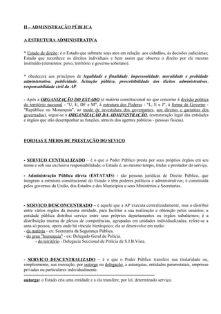 II – ADMINISTRAÇÃO PÚBLICA

A ESTRUTURA ADMINISTRATIVA

* Estado de direito: é o Estado que submete seus atos em relação .aos cidadãos, às decisões judiciárias;
Estado que reconhece os direitos individuais e bem assim que observa o direito por ele mesmo
instituído (elementos: povo, território e governo soberano).

* obedecerá aos princípios de legalidade e finalidade, impessoalidade, moralidade e probidade
administrativa, publicidade, licitação pública, prescritibilidade dos ilícitos administrativos,
responsabilidade civil da AP.

- Após a ORGANIZAÇÃO DO ESTADO (é matéria constitucional no que concerne à divisão política
do território nacional - "U, E, DF e M", à estrutura dos Poderes - "L, E e J", à forma de Governo -
"República ou Monarquia", ao modo de investidura dos governantes, aos direitos e garantias dos
governados), segue-se a ORGANIZAÇÃO DA ADMINISTRAÇÃO, (estruturação legal das entidades
e órgãos que irão desempenhar as funções, através dos agentes públicos - pessoas físicas).



FORMAS E MEIOS DE PRESTAÇÃO DO SEVIÇO



- SERVIÇO CENTRALIZADO – é o que o Poder Público presta por seus próprios órgãos em seu
nome e sob sua exclusiva responsabilidade; o Estado é, ao mesmo tempo, titular e prestador do serviço.

- Administração Pública direta (ESTATAIS) - são pessoas jurídicas de Direito Público, que
integram a estrutura constitucional do Estado e têm poderes políticos e administrativos; é constituída
pelos governos da União, dos Estados e dos Municípios e seus Ministérios e Secretarias.



- SERVIÇO DESCONCENTRADO – é aquele que a AP executa centralizadamente, mas o distribui
entre vários órgãos da mesma entidade, para facilitar a sua realização e obtenção pelos usuários; a
entidade pública distribui serviço entre seus próprios departamentos ou órgãos subalternos; é a
distribuição interna de plexos de competências, agrupadas em unidades individualizadas; refere-se a
uma só pessoa, opera onde há vínculo hierárquico; ela se desenvolve em razão:
- da matéria - ex: Secretaria da Segurança Pública.
- do grau "hierarquia" - ex: Delegado Geral de Polícia.
       - do território - Delegacia Seccional de Polícia de S.J.B.Vista.



- SERVIÇO DESCENTRALIZADO – é o que o Poder Público transfere sua titularidade ou,
simplesmente, sua execução, por outorga ou delegação, a autarquias, entidades pararestatais, empresas
privadas ou particulares individualmente.
----------------------------------------------------------------------------------------
outorga: o Estado cria uma entidade e a ela transfere, por lei, determinado serviço.
 