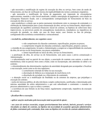 - qdo necessária a modificação do regime de execução da obra ou serviço, bem como do modo de
fornecimento, em face de verificação técnica da inaplicabilidade dos termos contratuais originários;
- qdo necessária a modificação da forma de pagamento, por imposição de circunstâncias
supervenientes, mantido o valor inicial atualizado, vedada a antecipação do pagamento, com relação ao
cronograma financeiro fixado, sem a correspondente contraprestação de fornecimento de bens ou
execução de obra ou serviço;
- para restabelecer a relação que as partes pactuaram inicialmente entre os encargos do contratado e a
retribuição da Administração para a justa remuneração da obra, serviço ou fornecimento, objetivando a
manutenção do equilíbrio econômico-financeiro inicial do contrato, na hipótese de sobrevirem fatos
imprevisíveis, ou previsíveis porém de conseqüências incalculáveis, retardadores ou impeditivos da
execução do ajustado, ou ainda, em caso de força maior, caso fortuito ou fato do príncipe,
configurando álea econômica extraordinária e extracontratual.

- rescindi-los, unilateralmente, nos seguintes casos:

               - o não cumprimento de cláusulas contratuais, especificações, projetos ou prazos;
               - o cumprimento irregular de cláusulas contratuais, especificações, projetos e prazos;
- a lentidão do seu cumprimento, levando a Administração a comprovar a impossibilidade da conclusão
da obra, do serviço ou do fornecimento, nos prazos estipulados;
               - o atraso injustificado no início da obra, serviço ou fornecimento;
- a paralisação da obra, do serviço ou do fornecimento, sem justa causa e prévia comunicação à
Administração;
- a subcontratação total ou parcial do seu objeto, a associação do contrato com outrem, a cessão ou
transferência, total ou parcial, bem como a fusão, cisão ou incorporação, não admitidas no edital e no
contrato;
- o desentendimento das determinações regulares da autoridade designada para acompanhar e fiscalizar
a sua execução, assim como as de seus superiores;
               - o cometimento reiterado de faltas na sua execução;
               - a decretação de falência ou a instauração de insolvência civil;
               - a dissolução da sociedade ou o falecimento do contratado;
- a alteração social ou a modificação da finalidade ou da estrutura da empresa, que prejudique a
execução do contrato;
- razões de interesse público, de alta relevância e amplo conhecimento, justificadas e determinadas pela
máxima autoridade da esfera administrativa a que está subordinado o contratante e exaradas no
processo administrativo a que se refere o contrato;
- a ocorrência de caso fortuito ou de força maior, regularmente comprovada, impeditiva da execução
do contrato.

- fiscalizar-lhes a execução;

- aplicar sanções motivadas pela inexecução total ou parcial do ajuste;

- nos casos de serviços essenciais, ocupar provisoriamente bens móveis, imóveis, pessoal e serviços
vinculados ao objeto do contrato, na hipótese da necessidade de acautelar apuração administrativa
de faltas contratuais pelo contratado, bem como na hipótese de rescisão do contrato administrativo.
 