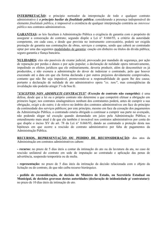 INTERPRETAÇÃO: o princípio norteador da interpretação de todo e qualquer contrato
administrativo é o princípio basilar da finalidade pública; considerando a presença indispensável do
elemento finalidade pública, é impossível a existência de qualquer interpretação contrária ao interesse
público nos contratos administrativos.

GARANTIAS: as leis facultam à Administração Pública a exigência de garantia com o propósito de
assegurar a consecução do contrato; segundo dispõe a Lei n° 8.666/93, a critério da autoridade
competente, em cada caso, e desde que prevista no instrumento convocatório, poderá ser exigida
prestação de garantia nas contratações de obras, serviços e compras, sendo que caberá ao contratado
optar por uma das seguintes modalidades de garantia: caução em dinheiro ou títulos da dívida pública;
seguro-garantia e fiança bancária.

NULIDADES: eles são passíveis de exame judicial, provocado por mandado de segurança, por ação
de reparação por perdas e danos e por ação popular; a declaração de nulidade opera ratroativamente,
impedindo os efeitos jurídicos que ele ordinariamente, deveria produzir, além de desconstituir os já
produzidos, e não exonera a administração do dever de indenizar o contratado, pelo que houver
executado até a data em que ela forma declarada e por outros prejuízos devidamente comprovados,
contanto que não lhe seja imputável, promovendo-se a responsabilidade de quem lhe deu causa;
portanto a declaração de nulidade de ato administrativo opera "ex. tunc", mas conseqüências da
invalidação não poderão atingir 3°s de boa fé.

"EXCEPTIO NON ADIMPLETI CONTRACTUS" (Exceção de contrato não cumprido): é uma
defesa, desde que a lei ou o próprio contrato não determine a que competirá efetuar a obrigação em
primeiro lugar; nos contratos sinalagmáticos nenhum dos contratantes poderá, antes de cumprir a sua
obrigação, exigir a do outro; é de relevo no âmbito dos contratos administrativos em face do princípio
da continuidade dos serviços públicos; por este princípio, mesmo em face da cessação dos pagamentos
da Administração Pública, o contratado estaria obrigado a continuar a cumprir sua parte no avençado,
não podendo alegar tal exceção quando demandado em juízo pela Administração Pública; o
entendimento mais atual é de que ela também é invocável nos contratos administrativos por conta do
que dispõe o inciso XV do art. 78 da Lei n° 8.666/93, dando ao contratado a proteção desta nas
hipóteses em que ocorre a rescisão do contrato administrativo por falta de pagamentos da
Administração Pública.

RECURSOS, REPRESENTAÇÃO OU PEDIDO DE RECONSIDERAÇÃO: dos atos da
Administração em contratos administrativos cabem:

- recurso: no prazo de 5 dias úteis a contar da intimação do ato ou da lavratura da ata, no caso de
rescisão unilateral do contrato em sede de imputação ao contratado e aplicação das penas de
advertência, suspensão temporária ou de multa.

- representação: no prazo de 5 dias úteis da intimação da decisão relacionada com o objeto da
licitação ou do contrato, de que não caiba recurso hierárquico.

- pedido de reconsideração, de decisão de Ministro de Estado, ou Secretário Estadual ou
Municipal, de decisões gravosas destas autoridades (declaração de inidoniedade p/ contratatar):
no prazo de 10 dias úteis da intimação do ato.
 