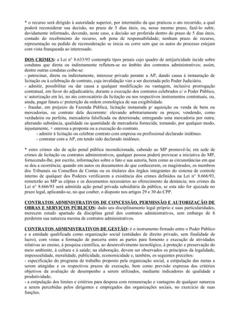 * o recurso será dirigido à autoridade superior, por intermédio da que praticou o ato recorrido, a qual
poderá reconsiderar sua decisão, no prazo de 5 dias úteis, ou, nesse mesmo prazo, fazê-lo subir,
devidamente informado, devendo, neste caso, a decisão ser proferida dentro do prazo de 5 dias úteis,
contado do recebimento do recurso, sob pena de responsabilidade; nenhum prazo de recurso,
representação ou pedido de reconsideração se inicia ou corre sem que os autos do processo estejam
com vista franqueada ao interessado.

DOS CRIMES: a Lei n° 8.633/93 contempla tipos penais cujo quadro de antijuricidade incide sobre
condutas que direta ou indiretamente refletem-se no âmbito dos contratos administrativos; assim,
dentre outras condutas coíbe-se:
- patrocinar, direta ou indiretamente, interesse privado perante a AP, dando causa à instauração de
licitação ou à celebração de contrato, cuja invalidação vier a ser decretada pelo Poder Judiciário.
- admitir, possibilitar ou dar causa a qualquer modificação ou vantagem, inclusive prorrogação
contratual, em favor do adjudicatário, durante a execução dos contratos celebrados c/ o Poder Público,
s/ autorização em lei, no ato convocatório da licitação ou nos respectivos instrumentos contratuais, ou,
ainda, pagar fatura c/ preterição da ordem cronológica de sua exigibilidade.
- fraudar, em prejuízo da Fazenda Pública, licitação instaurada p/ aquisição ou venda de bens ou
mercadorias, ou contrato dela decorrente: elevando arbitrariamente os preços; vendendo, como
verdadeira ou perfeita, mercadoria falsificada ou deteriorada; entregando uma mercadoria por outra;
alterando substância, qualidade ou quantidade de mercadoria fornecida; tornando, por qualquer modo,
injustamente, + onerosa a proposta ou a execução do contrato.
       - admitir à licitação ou celebrar contrato com empresa ou profissional declarado inidôneo.
       - contratar com a AP, em tendo sido declarado inidôneo.

* estes crimes são de ação penal pública incondicionada, cabendo ao MP promovê-la; em sede de
crimes de licitação ou contratos administrativos, qualquer pessoa poderá provocar a iniciativa do MP,
fornecendo-lhe, por escrito, informações sobre o fato e sua autoria, bem como as circunstâncias em que
se deu a ocorrência; quando em autos ou documentos de que conhecerem, os magistrados, os membros
dos Tribunais ou Conselhos de Contas ou os titulares dos órgãos integrantes do sistema de controle
interno de qualquer dos Poderes verificarem a existência dos crimes definidos na Lei n° 8.666/93,
remeterão ao MP as cópias e os documentos necessários ao oferecimento da denúncia; nos crimes da
Lei n° 8.666/93 será admitida ação penal privada subsidiária da pública, se esta não for ajuizada no
prazo legal, aplicando-se, no que couber, o disposto nos artigos 29 e 30 do CPP.

CONTRATOS ADMINISTRATIVOS DE CONCESSÃO, PERMISSÃO E AUTORIZAÇÃO DE
OBRAS E SERVIÇOS PÚBLICOS: dado seu disciplinamento legal próprio e suas particularidades,
merecem estudo apartado da disciplina geral dos contratos administrativos, sem embargo de ñ
perderem sua natureza mesma de contratos administrativos.

CONTRATOS ADMINISTRATIVOS DE GESTÃO: é o instrumento firmado entre o Poder Público
e a entidade qualificada como organização social (entidades de direito privado, sem finalidade de
lucro), com vistas a formação de parceria entre as partes para fomento e execução de atividades
relativas ao ensino, à pesquisa cientifica, ao desenvolvimento tecnológico, à proteção e preservação do
meio ambiente, à cultura e à saúde; na elaboração, devem ser observados os princípios da legalidade,
impessoalidade, moralidade, publicidade, economicidade e, também, os seguintes preceitos:
- especificação do programa de trabalho proposto pela organização social, a estipulação das metas a
serem atingidas e os respectivos prazos de execução, bem como previsão expressa dos critérios
objetivos da avaliação de desempenho a serem utilizados, mediante indicadores de qualidade e
produtividade;
- a estipulação dos limites e critérios para despesa com remuneração e vantagens de qualquer natureza
a serem percebidas pelos dirigentes e empregados das organizações sociais, no exercício de suas
funções.
 