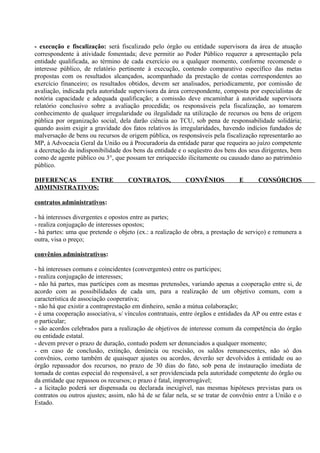- execução e fiscalização: será fiscalizado pelo órgão ou entidade supervisora da área de atuação
correspondente à atividade fomentada; deve permitir ao Poder Público requerer a apresentação pela
entidade qualificada, ao término de cada exercício ou a qualquer momento, conforme recomende o
interesse público, de relatório pertinente à execução, contendo comparativo específico das metas
propostas com os resultados alcançados, acompanhado da prestação de contas correspondentes ao
exercício financeiro; os resultados obtidos, devem ser analisados, periodicamente, por comissão de
avaliação, indicada pela autoridade supervisora da área correspondente, composta por especialistas de
notória capacidade e adequada qualificação; a comissão deve encaminhar à autoridade supervisora
relatório conclusivo sobre a avaliação procedida; os responsáveis pela fiscalização, ao tomarem
conhecimento de qualquer irregularidade ou ilegalidade na utilização de recursos ou bens de origem
pública por organização social, dela darão ciência ao TCU, sob pena de responsabilidade solidária;
quando assim exigir a gravidade dos fatos relativos às irregularidades, havendo indícios fundados de
malversação de bens ou recursos de origem pública, os responsáveis pela fiscalização representarão ao
MP, à Advocacia Geral da União ou à Procuradoria da entidade parar que requeira ao juízo competente
a decretação da indisponibilidade dos bens da entidade e o seqüestro dos bens dos seus dirigentes, bem
como de agente público ou 3°, que possam ter enriquecido ilicitamente ou causado dano ao patrimônio
público.

DIFERENÇAS    ENTRE                 CONTRATOS,            CONVÊNIOS            E       CONSÓRCIOS
ADMINISTRATIVOS:

contratos administrativos:

- há interesses divergentes e opostos entre as partes;
- realiza conjugação de interesses opostos;
- há partes: uma que pretende o objeto (ex.: a realização de obra, a prestação de serviço) e remunera a
outra, visa o preço;

convênios administrativos:

- há interesses comuns e coincidentes (convergentes) entre os partícipes;
- realiza conjugação de interesses;
- não há partes, mas partícipes com as mesmas pretensões, variando apenas a cooperação entre si, de
acordo com as possibilidades de cada um, para a realização de um objetivo comum, com a
característica de associação cooperativa;
- não há que existir a contraprestação em dinheiro, senão a mútua colaboração;
- é uma cooperação associativa, s/ vínculos contratuais, entre órgãos e entidades da AP ou entre estas e
o particular;
- são acordos celebrados para a realização de objetivos de interesse comum da competência do órgão
ou entidade estatal.
- devem prever o prazo de duração, contudo podem ser denunciados a qualquer momento;
- em caso de conclusão, extinção, denúncia ou rescisão, os saldos remanescentes, não só dos
convênios, como também de quaisquer ajustes ou acordos, deverão ser devolvidos à entidade ou ao
órgão repassador dos recursos, no prazo de 30 dias do fato, sob pena de instauração imediata de
tomada de contas especial do responsável, a ser providenciada pela autoridade competente do órgão ou
da entidade que repassou os recursos; o prazo é fatal, improrrogável;
- a licitação poderá ser dispensada ou declarada inexigível, nas mesmas hipóteses previstas para os
contratos ou outros ajustes; assim, não há de se falar nela, se se tratar de convênio entre a União e o
Estado.
 