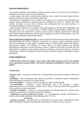 consórcios administrativos:

- são acordos celebrados entre entidades estatais da mesma espécie ou do mesmo nível, destinados à
realização de interesse comum de suas competências;
- os mais comuns são os que se realizam entre municípios, com o objetivo de reunir esforços técnicos,
humanos e financeiros, que um só município não dispõe
- não podem ser confundidos com os consórcios de empresa, que se associam, para participarem de
licitação, porque isoladamente nenhuma delas teria condições de executar o contrato, por razões
técnicas, de capital ou outro motivo relevante; esta configuração não cria pessoa jurídica e a
consorciadas obrigam-se, na forma contratual;
- cada sociedade responde em seu próprio nome pelas obrigações, não havendo solidariedade entre
elas; entretanto, o inc. V, do artigo 30 da L. 8.666/93 institui a responsabilidade solidária dos seus
integrantes, pelos atos praticados em consórcio, tanto na fase de licitação, quanto na fase contratual;
esta norma desnatura totalmente a natureza desta coligação que existe, transitoriamente, e para fins
determinados, quebrando a harmonia do sistema.

NOVAS FIGURAS CONTRATUAIS: nas últimas décadas vêm florescendo atuações administrativas
instrumentalizadas por técnicas contratuais, decorrentes de consenso, acordo, cooperação, parceria
entre AP e particulares ou entre órgãos e entidades estatais; o regime jurídico dessas novas figuras é
essencialmente público, mas diferente, em muitos pontos, do regime aplicado aos contratos
administrativos tradicionais; parcela da doutrina enceta o estudo de tais figuras no âmbito dos atos
administrativos complexos; outras figuras contratuais: protocolos, contratos de gerência, contrato de
arrendamento, contratos de programa, contratos de plano, contrato de empresa e obra pública, acordos
de programa.

CARACTERÍSTICAS:

- ESSENCIAIS: acordo de vontades; agente capaz; objeto lícita; forma prescrita ou não proibida
em lei; participação do poder público, como parte predominante; finalidade de atender a interesses
públicos-


- ESPECIAIS:

- licitação prévia – em regra, o contrato adm. é obrigatoriamente precedido de licitação, sob pena de
nulidade.
- publicidade – salvo determinação legal expressa em contrário, a validade do contrato administrativo
exige publicidade, de acordo com as normas oficiais.
- prazo determinado – é vedado o contrato com prazo de vigência indeterminado.
- prorrogabilidade – terminado o prazo determinado, pode a AP prorrogar o contrato,
independentemente de nova licitação, mediante "termo aditivo", desde que tenha havido previsão no
ato convocatório e no plano plurianual.
- cláusulas exorbitantes – referem-se a certas prerrogativas da administração que a colocam numa
situação de superioridade em relação ao particular contratado..
- modificação e rescisão unilateral do contrato – se a administração rescindir unilateralmente o
contrato, sem culpa do contratado, caberá indenização (art. 78 , XV).
                      - fiscalização
- aplicação de sanções – havendo atraso ou inexecução do contrato, pode a administração aplicar
multas, advertência, suspensão de participação em licitações e contratos etc. (arts. 86 a 88).
 