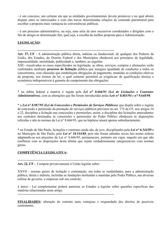 - é um concurso, um certame em que as entidades governamentais devem promover e no qual abrem
disputa entre os interessados e com elas travar determinadas relações de conteúdo patrimonial para
escolher a proposta mais vantajosa às conveniências públicas.

- é um processo administrativo, ou seja, uma série de atos sucessivos coordenados e dirigidos com o
fim de atingir-se determinado fim, qual seja, a escolha da melhor proposta para a Administração.

LEGISLAÇÃO:

----------------------------------------------------------------------------------------
Art. 37, CF - A administração pública direta, indireta ou fundacional, de qualquer dos Poderes da
União, dos Estados, do Distrito Federal e dos Municípios obedecerá aos princípios de legalidade,
impessoalidade, moralidade, publicidade e, também, ao seguinte:
XXI - ressalvados os casos especificados na legislação, as obras, serviços, compras e alienações serão
contratados mediante processo de licitação pública que assegure igualdade de condições a todos os
concorrentes, com cláusulas que estabeleçam obrigações de pagamento, mantidas as condições efetivas
da proposta, nos termos da lei, o qual somente permitirá as exigências de qualificação técnica e
econômica indispensáveis à garantia do cumprimento das obrigações.
        ----------------------------------------------------------------------------------------

* na órbita federal a matéria é regida pela Lei n° 8.666/93 (Lei de Licitações e Contratos
Administrativos), com as alterações que lhe foram introduzidas pelas Leis n° 8.883/94 e n° 9.648/98.

* a Lei n° 8.987/95 (Lei de Concessões e Permissões de Serviços Públicos) que dispõe sobre o regime
de concessão e permissão da prestação de serviços públicos previstos no art. 175 da CF, nos artigos 14
a 22, disciplina a licitação nas concessões e permissões; assim, a disciplina das licitações antecedentes
aos contratos destinados às concessões e permissões do Poder Público obedecem às disposições
referidas e não às normas da Lei n° 8.666/93, que na hipótese atuará apenas subsidiariamente.

* no Estado de São Paulo, licitações e contratos ainda são, de jure, disciplinados pela Lei n° 6.544/89 e
no Município de São Paulo, pela Lei n° 10.544/88, pois não foram editadas novas leis nestas esferas
adaptando-as aos preceitos da Lei n° 8.666/93; permanecem, portanto em vigor, naquilo em que não
conflitem com as disposições desta última que sejam verdadeiramente categorizáveis com normas
gerais.

COMPETÊNCIA LEGISLATIVA:

----------------------------------------------------------------------------------------
Art. 22, CF - Compete privativamente à União legislar sobre:

XXVII - normas gerais de licitação e contratação, em todas as modalidades, para a administração
pública, direta e indireta, incluídas as fundações instituídas e mantidas pelo Poder Público, nas diversas
esferas de governo, e empresas sob seu controle;

§ único - Lei complementar poderá autorizar os Estados a legislar sobre questões específicas das
matérias relacionadas neste artigo.
----------------------------------------------------------------------------------------

FINALIDADES: obtenção do contrato mais vantajoso e resguardado dos direitos de possíveis
contratantes.
 