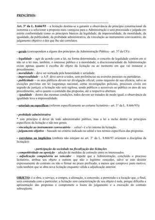 PRINCÍPIOS:

----------------------------------------------------------------------------------------
Art. 3° da L. 8.666/93 – a licitação destina-se a garantir a observância do princípio constitucional da
isonomia e a selecionar a proposta mais vantajosa para a Administração e será processada e julgada em
estrita conformidade como os princípios básicos da legalidade, da impessoalidade, da moralidade, da
igualdade, da publicidade, da probidade administrativa, da vinculação ao instrumento convocatório, do
julgamento objetivo e dos que lhe são correlatos.
----------------------------------------------------------------------------------------

- gerais (correspondem a alguns dos princípios da Administração Pública - art. 37 da CF):

- legalidade – agir de acordo com a lei, na forma determinada; o conceito de legalidade contém em si
não só a lei mas, também, o interesse público e a moralidade; a discricionariedade da Administração
existe apenas quanto à escolha do objeto da licitação ou ao momento em que vai instaurar o
procedimento.
- moralidade – deve ser norteada pela honestidade e seriedade.
- impessoalidade – a A.P. deve servir a todos, sem preferências ou aversões pessoais ou partidárias.
- publicidade – os atos públicos devem ter divulgação oficial, como requisito de sua eficácia, salvo as
exceções previstas em lei (segurança nacional, certas investigações policiais, processos cíveis em
segredo de justiça); a licitação não será sigilosa, sendo públicos e acessíveis ao público os atos de seu
procedimento, salvo quanto o conteúdo das propostas, até a respectiva abertura.
 - igualdade – dentro das mesmas condições, todos devem ser tratados de modo igual; a observância da
igualdade leva a impessoalidade.

- setoriais ou específicos (referem especificamente ao certame licitatório - art. 3° da L. 8.666/93):

- probidade administrativa
* este princípio é dever de todo administrador público, mas a lei a inclui dentre os princípios
específicos da licitação e não nos gerais.
- vinculação ao instrumento convocatório – edital - é a lei interna da licitação.
- julgamento objetivo – baseado no critério indicado no edital e nos termos específicos das propostas.

- correlatos ou implícitos (embora não estejam no art. 3° da L. 8.666/93 orientam a disciplina da
licitação):

               - participação da sociedade na fiscalização das licitações
- competitividade ou oposição – adoção de medidas de estímulo entre os interessados.
- adjudicação compulsória ao vencedor – impede que a Administração, concluído o processo
licitatório, atribua seu objeto a outrem que não o legítimo vencedor, salvo se este desistir
expressamente do contrato ou não o firmar no prazo prefixado, a menos que comprove justo motivo;
veda também que se abra nova licitação enquanto válida a adjudicação anterior.


OBJETO: é a obra, o serviço, a compra, a alienação, a concessão, a permissão e a locação que, a final,
será contratada com o particular; a licitação sem caracterização de seu objeto é nula, porque dificulta a
apresentação das propostas e compromete a lisura do julgamento e a execução do contrato
subseqüente.
 