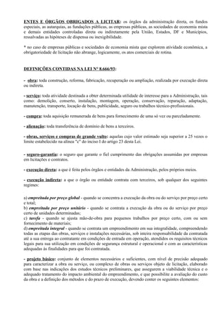 ENTES E ÓRGÃOS OBRIGADOS A LICITAR: os órgãos da administração direta, os fundos
especiais, as autarquias, as fundações públicas, as empresas públicas, as sociedades de economia mista
e demais entidades controladas direta ou indiretamente pela União, Estados, DF e Municípios,
ressalvadas as hipóteses de dispensa ou inexigibilidade.

* no caso de empresas públicas e sociedades de economia mista que explorem atividade econômica, a
obrigatoriedade de licitação não abrange, logicamente, os atos comerciais de rotina.


DEFINIÇÕES CONTIDAS NA LEI N° 8.666/93:

- obra: toda construção, reforma, fabricação, recuperação ou ampliação, realizada por execução direta
ou indireta.

- serviço: toda atividade destinada a obter determinada utilidade de interesse para a Administração, tais
como: demolição, conserto, instalação, montagem, operação, conservação, reparação, adaptação,
manutenção, transporte, locação de bens, publicidade, seguro ou trabalhos técnico-profissionais.

- compra: toda aquisição remunerada de bens para fornecimento de uma só vez ou parceladamente.

- alienação: toda transferência de domínio de bens a terceiros.

- obras, serviços e compras de grande vulto: aquelas cujo valor estimado seja superior a 25 vezes o
limite estabelecido na alínea "c" do inciso I do artigo 23 desta Lei.

- seguro-garantia: o seguro que garante o fiel cumprimento das obrigações assumidas por empresas
em licitações e contratos.

- execução direta: a que é feita pelos órgãos e entidades da Administração, pelos próprios meios.

- execução indireta: a que o órgão ou entidade contrata com terceiros, sob qualquer dos seguintes
regimes:

a) empreitada por preço global - quando se concentra a execução da obra ou do serviço por preço certo
e total;
b) empreitada por preço unitário - quando se contrata a execução da obra ou do serviço por preço
certo de unidades determinadas;
c) tarefa - quando se ajusta mão-de-obra para pequenos trabalhos por preço certo, com ou sem
fornecimento de materiais;
d) empreitada integral - quando se contrata um empreendimento em sua integralidade, compreendendo
todas as etapas das obras, serviços e instalações necessárias, sob inteira responsabilidade da contratada
até a sua entrega ao contratante em condições de entrada em operação, atendidos os requisitos técnicos
legais para sua utilização em condições de segurança estrutural e operacional e com as características
adequadas às finalidades para que foi contratada.

- projeto básico: conjunto de elementos necessários e suficientes, com nível de precisão adequado
para caracterizar a obra ou serviço, ou complexo de obras ou serviços objeto de licitação, elaborado
com base nas indicações dos estudos técnicos preliminares, que assegurem a viabilidade técnica e o
adequado tratamento do impacto ambiental do empreendimento, e que possibilite a avaliação do custo
da obra e a definição dos métodos e do prazo de execução, devendo conter os seguintes elementos:
 