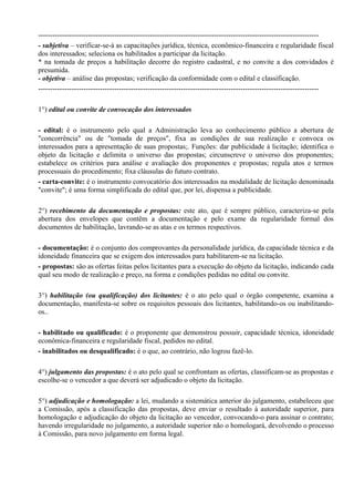 ----------------------------------------------------------------------------------------------------------------------
- subjetiva – verificar-se-á as capacitações jurídica, técnica, econômico-financeira e regularidade fiscal
dos interessados; seleciona os habilitados a participar da licitação.
* na tomada de preços a habilitação decorre do registro cadastral, e no convite a dos convidados é
presumida.
- objetiva – análise das propostas; verificação da conformidade com o edital e classificação.
----------------------------------------------------------------------------------------------------------------------

1°) edital ou convite de convocação dos interessados

- edital: é o instrumento pelo qual a Administração leva ao conhecimento público a abertura de
"concorrência" ou de "tomada de preços", fixa as condições de sua realização e convoca os
interessados para a apresentação de suas propostas;. Funções: dar publicidade à licitação; identifica o
objeto da licitação e delimita o universo das propostas; circunscreve o universo dos proponentes;
estabelece os critérios para análise e avaliação dos proponentes e propostas; regula atos e termos
processuais do procedimento; fixa cláusulas do futuro contrato.
- carta-convite: é o instrumento convocatório dos interessados na modalidade de licitação denominada
"convite"; é uma forma simplificada do edital que, por lei, dispensa a publicidade.

2°) recebimento da documentação e propostas: este ato, que é sempre público, caracteriza-se pela
abertura dos envelopes que contêm a documentação e pelo exame da regularidade formal dos
documentos de habilitação, lavrando-se as atas e os termos respectivos.

- documentação: é o conjunto dos comprovantes da personalidade jurídica, da capacidade técnica e da
idoneidade financeira que se exigem dos interessados para habilitarem-se na licitação.
- propostas: são as ofertas feitas pelos licitantes para a execução do objeto da licitação, indicando cada
qual seu modo de realização e preço, na forma e condições pedidas no edital ou convite.

3°) habilitação (ou qualificação) dos licitantes: é o ato pelo qual o órgão competente, examina a
documentação, manifesta-se sobre os requisitos pessoais dos licitantes, habilitando-os ou inabilitando-
os..

- habilitado ou qualificado: é o proponente que demonstrou possuir, capacidade técnica, idoneidade
econômica-financeira e regularidade fiscal, pedidos no edital.
- inabilitados ou desqualificado: é o que, ao contrário, não logrou fazê-lo.

4°) julgamento das propostas: é o ato pelo qual se confrontam as ofertas, classificam-se as propostas e
escolhe-se o vencedor a que deverá ser adjudicado o objeto da licitação.

5°) adjudicação e homologação: a lei, mudando a sistemática anterior do julgamento, estabeleceu que
a Comissão, após a classificação das propostas, deve enviar o resultado à autoridade superior, para
homologação e adjudicação do objeto da licitação ao vencedor, convocando-o para assinar o contrato;
havendo irregularidade no julgamento, a autoridade superior não o homologará, devolvendo o processo
à Comissão, para novo julgamento em forma legal.
 