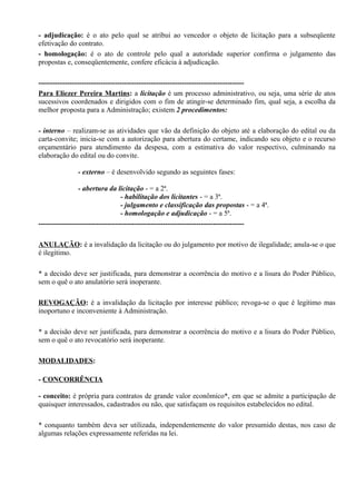 - adjudicação: é o ato pelo qual se atribui ao vencedor o objeto de licitação para a subseqüente
efetivação do contrato.
- homologação: é o ato de controle pelo qual a autoridade superior confirma o julgamento das
propostas e, conseqüentemente, confere eficácia à adjudicação.

--------------------------------------------------------------------------------------
Para Eliezer Pereira Martins: a licitação é um processo administrativo, ou seja, uma série de atos
sucessivos coordenados e dirigidos com o fim de atingir-se determinado fim, qual seja, a escolha da
melhor proposta para a Administração; existem 2 procedimentos:

- interno – realizam-se as atividades que vão da definição do objeto até a elaboração do edital ou da
carta-convite; inicia-se com a autorização para abertura do certame, indicando seu objeto e o recurso
orçamentário para atendimento da despesa, com a estimativa do valor respectivo, culminando na
elaboração do edital ou do convite.

              - externo – é desenvolvido segundo as seguintes fases:

                 - abertura da licitação - = a 2ª.
                                  - habilitação dos licitantes - = a 3ª.
                                  - julgamento e classificação das propostas - = a 4ª.
                                  - homologação e adjudicação - = a 5ª.
--------------------------------------------------------------------------------------

ANULAÇÃO: é a invalidação da licitação ou do julgamento por motivo de ilegalidade; anula-se o que
é ilegítimo.

* a decisão deve ser justificada, para demonstrar a ocorrência do motivo e a lisura do Poder Público,
sem o quê o ato anulatório será inoperante.

REVOGAÇÃO: é a invalidação da licitação por interesse público; revoga-se o que é legítimo mas
inoportuno e inconveniente à Administração.

* a decisão deve ser justificada, para demonstrar a ocorrência do motivo e a lisura do Poder Público,
sem o quê o ato revocatório será inoperante.

MODALIDADES:

- CONCORRÊNCIA

- conceito: é própria para contratos de grande valor econômico*, em que se admite a participação de
quaisquer interessados, cadastrados ou não, que satisfaçam os requisitos estabelecidos no edital.

* conquanto também deva ser utilizada, independentemente do valor presumido destas, nos caso de
algumas relações expressamente referidas na lei.
 