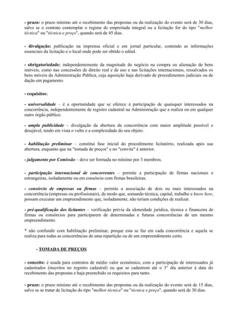 - prazo: o prazo mínimo até o recebimento das propostas ou da realização do evento será de 30 dias,
salvo se o contrato contemplar o regime de empreitada integral ou a licitação for do tipo "melhor
técnica" ou "técnica e preço", quando será de 45 dias.

- divulgação: publicação na imprensa oficial e em jornal particular, contendo as informações
essenciais da licitação e o local onde pode ser obtido o edital.

- obrigatoriedade: independentemente da magnitude do negócio na compra ou alienação de bens
imóveis, como nas concessões de direito real e de uso e nas licitações internacionais, ressalvados os
bens móveis da Administração Pública, cuja aquisição haja derivado de procedimentos judiciais ou de
dação em pagamento.

- requisitos:

- universalidade – é a oportunidade que se oferece à participação de quaisquer interessados na
concorrência, independentemente de registro cadastral na Administração que a realiza ou em qualquer
outro órgão público.

- ampla publicidade – divulgação da abertura da concorrência com maior amplitude possível e
desejável, tendo em vista o vulto e a complexidade do seu objeto.

- habilitação preliminar – constitui fase inicial do procedimento licitatório, realizada após sua
abertura, enquanto que na "tomada de preços" e no "convite" é anterior.

- julgamento por Comissão – deve ser formada no mínimo por 3 membros.

- participação internacional de concorrentes – permite a participação de firmas nacionais e
estrangeiras, isoladamente ou em consórcio com firmas brasileiras.

- consórcio de empresas ou firmas – permite a associação de dois ou mais interessados na
concorrência (empresas ou profissionais), de modo que, somando técnica, capital, trabalho e know how,
possam executar um empreendimento que, isoladamente, não teriam condições de realizar.

- pré-qualificação dos licitantes – verificação prévia da idoneidade jurídica, técnica e financeira de
firmas ou consórcios para participarem de determinadas e futuras concorrências de um mesmo
empreendimento.

* não confundir com habilitação preliminar, porque esta se faz em cada concorrência e aquela se
realiza para todas as concorrências de uma repartição ou de um empreendimento certo.

      - TOMADA DE PREÇOS

- conceito: é usada para contratos de médio valor econômico, com a participação de interessados já
cadastrados (inscritos no registro cadastral) ou que se cadastrem até o 3° dia anterior à data do
recebimento das propostas e haja preenchido os requisitos para tanto.

- prazo: o prazo mínimo até o recebimento das propostas ou da realização do evento será de 15 dias,
salvo se se tratar de licitação do tipo "melhor técnica" ou "técnica e preço", quando será de 30 dias.
 