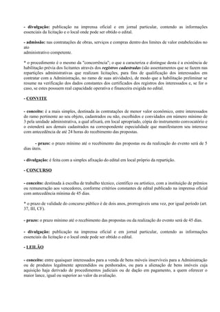 - divulgação: publicação na imprensa oficial e em jornal particular, contendo as informações
essenciais da licitação e o local onde pode ser obtido o edital.

- admissão: nas contratações de obras, serviços e compras dentro dos limites de valor estabelecidos no
ato
administrativo competente.

* o procedimento é o mesmo da "concorrência"; o que a caracteriza e distingue desta é a existência de
habilitação prévia dos licitantes através dos registros cadastradas (são assentamentos que se fazem nas
repartições administrativas que realizam licitações, para fins de qualificação dos interessados em
contratar com a Administração, no ramo de suas atividades), de modo que a habilitação preliminar se
resume na verificação dos dados constantes dos certificados dos registros dos interessados e, se for o
caso, se estes possuem real capacidade operativa e financeira exigida no edital.

- CONVITE

- conceito: é a mais simples, destinada às contratações de menor valor econômico, entre interessados
do ramo pertinente ao seu objeto, cadastrados ou não, escolhidos e convidados em número mínimo de
3 pela unidade administrativa, a qual afixará, em local apropriado, cópia do instrumento convocatório e
o estenderá aos demais cadastrados na correspondente especialidade que manifestarem seu interesse
com antecedência de até 24 horas do recebimento das propostas.

       - prazo: o prazo mínimo até o recebimento das propostas ou da realização do evento será de 5
dias úteis.

- divulgação: é feita com a simples afixação do edital em local próprio da repartição.

- CONCURSO

- conceito: destinada à escolha de trabalho técnico, científico ou artístico, com a instituição de prêmios
ou remuneração aos vencedores, conforme critérios constantes de edital publicado na imprensa oficial
com antecedência mínima de 45 dias.

* o prazo de validade do concurso público é de dois anos, prorrogáveis uma vez, por igual período (art.
37, III, CF).

- prazo: o prazo mínimo até o recebimento das propostas ou da realização do evento será de 45 dias.

- divulgação: publicação na imprensa oficial e em jornal particular, contendo as informações
essenciais da licitação e o local onde pode ser obtido o edital.

- LEILÃO

- conceito: entre quaisquer interessados para a venda de bens móveis inservíveis para a Administração
ou de produtos legalmente apreendidos ou penhorados, ou para a alienação de bens imóveis cuja
aquisição haja derivado de procedimentos judiciais ou de dação em pagamento, a quem oferecer o
maior lance, igual ou superior ao valor da avaliação.
 