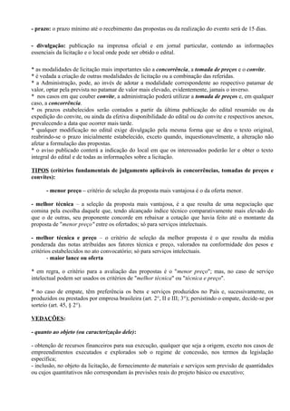 - prazo: o prazo mínimo até o recebimento das propostas ou da realização do evento será de 15 dias.

- divulgação: publicação na imprensa oficial e em jornal particular, contendo as informações
essenciais da licitação e o local onde pode ser obtido o edital.

* as modalidades de licitação mais importantes são a concorrência, a tomada de preços e o convite.
* é vedada a criação de outras modalidades de licitação ou a combinação das referidas.
* a Administração, pode, ao invés de adotar a modalidade correspondente ao respectivo patamar de
valor, optar pela prevista no patamar de valor mais elevado, evidentemente, jamais o inverso.
* nos casos em que couber convite, a administração poderá utilizar a tomada de preços e, em qualquer
caso, a concorrência.
* os prazos estabelecidos serão contados a partir da última publicação do edital resumido ou da
expedição do convite, ou ainda da efetiva disponibilidade do edital ou do convite e respectivos anexos,
prevalecendo a data que ocorrer mais tarde.
* qualquer modificação no edital exige divulgação pela mesma forma que se deu o texto original,
reabrindo-se o prazo inicialmente estabelecido, exceto quando, inquestionavelmente, a alteração não
afetar a formulação das propostas.
* o aviso publicado conterá a indicação do local em que os interessados poderão ler e obter o texto
integral do edital e de todas as informações sobre a licitação.

TIPOS (critérios fundamentais de julgamento aplicáveis às concorrências, tomadas de preços e
convites):

      - menor preço – critério de seleção da proposta mais vantajosa é o da oferta menor.

- melhor técnica – a seleção da proposta mais vantajosa, é a que resulta de uma negociação que
comina pela escolha daquele que, tendo alcançado índice técnico comparativamente mais elevado do
que o de outras, seu proponente concorde em rebaixar a cotação que havia feito até o montante da
proposta de "menor preço" entre os ofertados; só para serviços intelectuais.

- melhor técnica e preço – o critério de seleção da melhor proposta é o que resulta da média
ponderada das notas atribuídas aos fatores técnica e preço, valorados na conformidade dos pesos e
critérios estabelecidos no ato convocatório; só para serviços intelectuais.
       - maior lance ou oferta

* em regra, o critério para a avaliação das propostas é o "menor preço"; mas, no caso de serviço
intelectual podem ser usados os critérios de "melhor técnica" ou "técnica e preço".

* no caso de empate, têm preferência os bens e serviços produzidos no País e, sucessivamente, os
produzidos ou prestados por empresa brasileira (art. 2°, II e III; 3°); persistindo o empate, decide-se por
sorteio (art. 45, § 2°).

VEDAÇÕES:

- quanto ao objeto (ou caracterização dele):

- obtenção de recursos financeiros para sua execução, qualquer que seja a origem, exceto nos casos de
empreendimentos executados e explorados sob o regime de concessão, nos termos da legislação
específica;
- inclusão, no objeto da licitação, de fornecimento de materiais e serviços sem previsão de quantidades
ou cujos quantitativos não correspondam às previsões reais do projeto básico ou executivo;
 