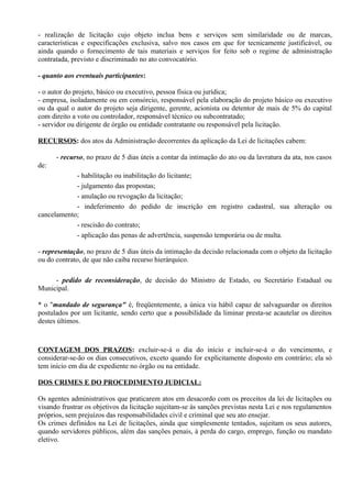 - realização de licitação cujo objeto inclua bens e serviços sem similaridade ou de marcas,
características e especificações exclusiva, salvo nos casos em que for tecnicamente justificável, ou
ainda quando o fornecimento de tais materiais e serviços for feito sob o regime de administração
contratada, previsto e discriminado no ato convocatório.

- quanto aos eventuais participantes:

- o autor do projeto, básico ou executivo, pessoa física ou jurídica;
- empresa, isoladamente ou em consórcio, responsável pela elaboração do projeto básico ou executivo
ou da qual o autor do projeto seja dirigente, gerente, acionista ou detentor de mais de 5% do capital
com direito a voto ou controlador, responsável técnico ou subcontratado;
- servidor ou dirigente de órgão ou entidade contratante ou responsável pela licitação.

RECURSOS: dos atos da Administração decorrentes da aplicação da Lei de licitações cabem:

      - recurso, no prazo de 5 dias úteis a contar da intimação do ato ou da lavratura da ata, nos casos
de:
            - habilitação ou inabilitação do licitante;
            - julgamento das propostas;
            - anulação ou revogação da licitação;
            - indeferimento do pedido de inscrição em registro cadastral, sua alteração ou
cancelamento;
            - rescisão do contrato;
            - aplicação das penas de advertência, suspensão temporária ou de multa.

- representação, no prazo de 5 dias úteis da intimação da decisão relacionada com o objeto da licitação
ou do contrato, de que não caiba recurso hierárquico.

     - pedido de reconsideração, de decisão do Ministro de Estado, ou Secretário Estadual ou
Municipal.

* o "mandado de segurança" é, freqüentemente, a única via hábil capaz de salvaguardar os direitos
postulados por um licitante, sendo certo que a possibilidade da liminar presta-se acautelar os direitos
destes últimos.



CONTAGEM DOS PRAZOS: excluir-se-á o dia do início e incluir-se-á o do vencimento, e
considerar-se-ão os dias consecutivos, exceto quando for explicitamente disposto em contrário; ela só
tem início em dia de expediente no órgão ou na entidade.

DOS CRIMES E DO PROCEDIMENTO JUDICIAL:

Os agentes administrativos que praticarem atos em desacordo com os preceitos da lei de licitações ou
visando frustrar os objetivos da licitação sujeitam-se às sanções previstas nesta Lei e nos regulamentos
próprios, sem prejuízos das responsabilidades civil e criminal que seu ato ensejar.
Os crimes definidos na Lei de licitações, ainda que simplesmente tentados, sujeitam os seus autores,
quando servidores públicos, além das sanções penais, à perda do cargo, emprego, função ou mandato
eletivo.
 