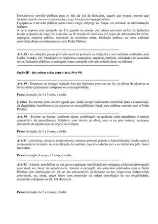 Considera-se servidor público, para os fins da Lei de licitações, aquele que exerce, mesmo que
transitoriamente ou sem remuneração, cargo, função ou emprego público.
Equipara-se a servidor público quem exerce cargo, emprego ou função em entidade da administração
indireta.
A pena imposta será acrescida em 1/3, quando os autores dos crimes previstos na Lei de licitações
forem ocupantes de cargo em comissão ou de função de confiança em órgão da Administração direta,
autarquia, empresa pública, sociedade de economia mista, fundação pública, ou outra entidade
controlada direta ou indiretamente pelo Poder Público.

------------------------------------------------------------------------------------------------
Art. 85 - As infrações penais previstas nesta lei pertinem às licitações e aos contratos celebrados pela
União, Estados, DF, Municípios, e respectivas autarquias, empresas públicas, sociedades de economia
mista, fundações públicas, e quaisquer outras entidades sob seu controle direto ou indireto.
------------------------------------------------------------------------------------------------

Seção III - dos crimes e das penas (arts. 89 a 99)

------------------------------------------------------------------------------------------------
Art. 89 - Dispensar ou inexigir licitação fora das hipóteses previstas em lei, ou deixar de observar as
formalidades pertinentes à dispensa ou à inexigibilidade.

Pena: detenção, de 3 a 5 anos, e multa.

§ único. Na mesma pena incorre aquele que, tendo comprovadamente concorrido para a consumação
da ilegalidade, beneficiou-se da dispensa ou inexigibilidade ilegal, para celebrar contrato com o Poder
Público.
------------------------------------------------------------------------------------------------
Art. 90 - Frustrar ou fraudar, mediante ajuste, combinação ou qualquer outro expediente, o caráter
competitivo do procedimento licitatório com intuito de obter, para si ou para outrem, vantagem
decorrente da adjudicação do objeto da licitação.

Pena: detenção, de 2 a 4 anos, e multa.
------------------------------------------------------------------------------------------------
Art. 91 - patrocinar, direta ou indiretamente, interesse privado perante a Administração, dando causa à
instauração de licitação ou à celebração de contrato, cuja invalidação vier a ser decretada pelo Poder
Judiciário.

Pena: detenção, 6 meses a 2 anos, e multa.
------------------------------------------------------------------------------------------------
Art. 92 - Admitir, possibilitar ou dar causa a qualquer modificação ou vantagem, inclusive prorrogação
contratual, em favor do adjudicatário, durante a execução dos contratos celebrados com o Poder
Público, sem autorização em lei, no ato convocatório da licitação ou nos respectivos instrumentos
contratuais, ou, ainda, pagar fatura com preterição da ordem cronológico de sua exigibilidade,
observado o disposto no art. 121 desta Lei.



Pena: detenção, de 2 a 4 anos, e multa.
 