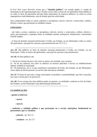O Prof. Hely Lopes Meirelles ensina que o "domínio público", em sentido amplo, é o poder de
dominação ou de regulamentação que o Estado exerce sobre os bens do seu patrimônio (bens públicos),
ou sobre os bens do patrimônio privado (bens particulares de interesse público), ou sobre as coisas
inapropriáveis individualmente, mas de fruição geral da coletividade.

Eles compreendem todas as coisas corpóreas e incorpóreas, móveis, imóveis e semoventes, créditos,
direitos e ações, que pertençam às entidades estatais.

CONCEITO:

- são todas a coisas, corpóreas ou incorpóreas, imóveis, móveis e semoventes, créditos, direitos e
ações, que pertençam, a qualquer título, às entidades estatais, autárquicas, fundacionais e paraestatais
(sentido amplo).

- os bens do domínio nacional pertencentes à União, aos Estados, ou aos Municípios; todos os outros
são particulares, seja qual for a pessoa a que pertencerem (art. 65, C.C.).

      ----------------------------------------------------------------------------------------
Art. 65. São públicos os bens do domínio nacional pertencentes à União, aos Estados, ou aos
Municípios. Todos os outros são particulares, seja qual for a pessoa a que pertencerem.

Art. 66. Os bens públicos são:

I - Os de uso comum do povo, tais como os mares, rios estradas, ruas e praças;
II - Os de uso especial, tais como os edifícios ou terrenos aplicados a serviço ou estabelecimento
federal, estadual ou municipal;
III - Os dominicais, isto é, os que constituem o patrimônio da União, dos Estados, ou dos Municípios,
como objeto de direito pessoal, ou real de cada uma dessas entidades.

Art. 67. Os bens de que trata o artigo antecedente só perderão a inalienabilidade, que lhes é peculiar,
nos casos e forma que a lei prescrever.

Art. 68. O uso comum dos bens públicos pode ser gratuito, ou retribuído, conforme as leis da União,
dos Estados, ou dos Municípios cuja administração pertencerem.
----------------------------------------------------------------------------------------

CLASSIFICAÇÃO:

- quanto a natureza:

      - móveis

      - imóveis

- conforme a entidade política a que pertençam ou o serviço autárquico, fundacional ou
paraestatal a que se vinculem:

      - federais - art. 20, C.F.

      - estaduais - art. 26, C.F.
 