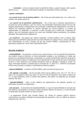 - municipais - os de uso comum situado no perímetro urbano e, quanto às águas, sobre aquelas
fluentes ou em       depósito, artificialmente captadas ou estancadas por obras municipais.

- quanto a destinação:

- uso comum do povo (ou do domínio público) – são os bens que todos podem usar - exs.: mares, rios,
estradas, ruas, praças, praias etc.

- uso especial (ou do patrimônio administrativo) – são os bens que se destinam especialmente à
execução dos serviços públicos e, por isso mesmo, são considerados instrumentos desses serviços; não
integram propriamente a Administração, mas constituem o aparelhamento administrativo, tais como os
edifícios das repartições públicas, os terrenos aplicados aos serviços públicos, os veículos da
Administração, os matadouros, os mercados e outras serventias que o Estado põe a disposição do
público, mas com destinação especial; por terem uma finalidade pública permanente, são também
chamados "bens patrimoniais indisponíveis".

- uso dominical – são aqueles que, embora integrando o domínio público como os demais, deles
diferem pela possibilidade sempre presente de serem utilizados em qualquer fim ou, mesmo, alienados
pela Administração, se assim o desejar; daí por que recebem também a denominação de "bens
patrimoniais disponíveis" ou de "bens do patrimônio fiscal".



REGIME JURÍDICO:

- inalienabilidade – em princípios, os bens de uso comum do povo e de uso especial são inalienáveis,
mas poderão tornar-se alienáveis se forem desafetados (mudada a sua destinação), de modo que
passem a ser considerados dominicais; a desafetação, ou cessação da destinação específica, pode dar-se
por lei (de maneira expressa ou implícita), por ato administrativo ou por um fato que torne a destinação
inviável; os bens dominicais (ou tornados dominicais) pode ser alienados, exigindo-se, porém, em
regra, autorização legislativa, avaliação prévia e licitação (art. 37, XXI, CF; L. 8.666/93); na alienação
de bens móveis bastam a avaliação e a justificação do interesse público.

- imprescritibilidade – os direitos do Poder Público sobre seus bens não prescrevem.

- não sujeição a usucapião – não há usucapião sobre imóveis públicos (arts. 183, § 3°, CF; 191, §
único, CF), de qualquer espécie que sejam, vez que a CF não faz distinções; aliás, desde a vigência do
CC, os bens dominicais, como os demais bens públicos, não podem ser adquiridos por usucapião
(Súmula 340, STF).

- impenhorabilidade – todos os bens públicos são impenhoráveis, não podendo, portanto, ser
penhorados, arrestados ou seqüestrados.

- não oneração – de decorrência da impenhorabilidade é a regra da impossibilidade de oneração dos
bens públicos, não podendo os mesmos ser objeto de penhor, hipoteca ou anticrese; se o bem não pode
ser penhorado, não pode também ser dado em penhor.

* os pagamentos devidos pela Fazenda Pública em virtude de sentença judicial fazem-se
exclusivamente na ordem cronológica de apresentação dos precatórios, salvo os créditos de natureza
alimentícia (art. 100, CF).
 