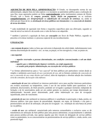 AQUISIÇÃO DE BEM PELA ADMINISTRAÇÃO: O Estado, no desempenho norma de sua
administração, adquire bens de toda espécie e os incorpora ao patrimônio público para a realização de
seus fins; essas aquisições podem ser feitas contratualmente, pelos instrumentos comuns de Direito
Privado, sob a forma de compra, permuta, dação, dação em pagamento, ou se realizam
compulsóriamente, por desapropriação ou adjudicação em execução de sentença, ou, ainda se
efetivam por força da lei, na destinação de áreas públicas nos loteamentos e na concessão de domínio
de terras devolutas.

* cada modalidade de aquisição tem forma e requisitos específicos para sua efetivação, segundo se
trate de móvel ou imóvel e de acordo com o valor do bem a ser adquirido.

* também é possível a aquisição de bens por usucapião em favor do Poder Público, segundo os
preceitos civis desse instituto e o processo especial de seu reconhecimento.

UTILIZAÇÃO:

- uso comum do povo: todos os bens que estiverem à disposição da coletividade, indistintamente (sem
mínima discriminação de usuário) - exs.: as ruas, as praças, os rios navegáveis, o mar, as praias etc.

- uso especial:

       - aqueles reservados a pessoas determinadas, em condições convencionadas e sob um título
individual
       - aqueles que a Administração impuser restrições, ou exigir pagamento
       - os usados pela própria Administração, na execução dos serviços públicos

* as formas administrativas para o "uso especial" de bens públicos por particulares variam desde as
simples e unilaterais autorização de uso e permissão de uso, até os formais contratos de concessão de
uso e concessão de uso como direito real solúvel, além da imprópria e obsoleta adoção dos institutos
civis do comodato, da locação e da enfiteuse.

- autorização de uso (ato unilateral no interesse particular): serve para auxiliar interesses particulares
em eventos ocasionais ou temporários, como o uso de um terreno baldio para quermesse; é ato
unilateral, discricionário, de título precário, podendo ser revogado a qualquer momento; independe de
licitação e de lei autorizadora; pode ser em caráter gratuito ou oneroso, por tempo determinado ou
indeterminado; havendo prazo determinado, pode caber indenização no caso de revogação
injustificada, antes do vencimento.

- permissão de uso (ato unilateral no interesse público): é semelhante à autorização; é dada, porém, no
interesse público, tem grau menor de precariedade, depende, em regra, de licitação e cria para o
permissionário um dever de utilização, sob pena de revogação - ex.: instalação de uma banca de jornal
na via pública.

- cessão de uso: ato unilateral, caracterizada pela natureza extraordinária e exclusiva como se dá
transferência de utilização de bem público para uma pessoa administrar; excepcionalmente é admitida
para pessoa jurídica privada, mas apenas àquelas que têm vínculo de delegação de serviço público
como as paraestatais, ou as concessionárias ou permissionárias de serviço público e, ainda, assim, com
permissão legal.
 