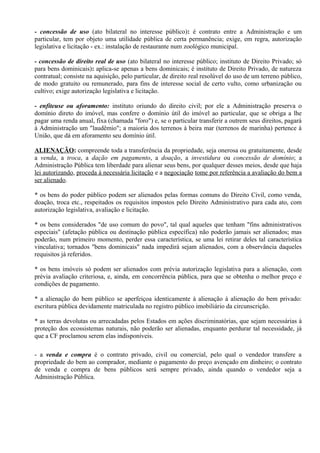 - concessão de uso (ato bilateral no interesse público): é contrato entre a Administração e um
particular, tem por objeto uma utilidade pública de certa permanência; exige, em regra, autorização
legislativa e licitação - ex.: instalação de restaurante num zoológico municipal.

- concessão de direito real de uso (ato bilateral no interesse público; instituto de Direito Privado; só
para bens dominicais): aplica-se apenas a bens dominicais; é instituto de Direito Privado, de natureza
contratual; consiste na aquisição, pelo particular, de direito real resolúvel do uso de um terreno público,
de modo gratuito ou remunerado, para fins de interesse social de certo vulto, como urbanização ou
cultivo; exige autorização legislativa e licitação.

- enfiteuse ou aforamento: instituto oriundo do direito civil; por ele a Administração preserva o
domínio direto do imóvel, mas confere o domínio útil do imóvel ao particular, que se obriga a lhe
pagar uma renda anual, fixa (chamada "foro") e, se o particular transferir a outrem seus direitos, pagará
à Administração um "laudêmio"; a maioria dos terrenos à beira mar (terrenos de marinha) pertence à
União, que dá em aforamento seu domínio útil.

ALIENAÇÃO: compreende toda a transferência da propriedade, seja onerosa ou gratuitamente, desde
a venda, a troca, a dação em pagamento, a doação, a investidura ou concessão de domínio; a
Administração Pública tem liberdade para alienar seus bens, por qualquer desses meios, desde que haja
lei autorizando, proceda à necessária licitação e a negociação tome por referência a avaliação do bem a
ser alienado.

* os bens do poder público podem ser alienados pelas formas comuns do Direito Civil, como venda,
doação, troca etc., respeitados os requisitos impostos pelo Direito Administrativo para cada ato, com
autorização legislativa, avaliação e licitação.

* os bens considerados "de uso comum do povo", tal qual aqueles que tenham "fins administrativos
especiais" (afetação pública ou destinação pública específica) não poderão jamais ser alienados; mas
poderão, num primeiro momento, perder essa característica, se uma lei retirar deles tal característica
vinculativa; tornados "bens dominicais" nada impedirá sejam alienados, com a observância daqueles
requisitos já referidos.

* os bens imóveis só podem ser alienados com prévia autorização legislativa para a alienação, com
prévia avaliação criteriosa, e, ainda, em concorrência pública, para que se obtenha o melhor preço e
condições de pagamento.

* a alienação do bem público se aperfeiçoa identicamente à alienação à alienação do bem privado:
escritura pública devidamente matriculada no registro público imobiliário da circunscrição.

* as terras devolutas ou arrecadadas pelos Estados em ações discriminatórias, que sejam necessárias à
proteção dos ecossistemas naturais, não poderão ser alienadas, enquanto perdurar tal necessidade, já
que a CF proclamou serem elas indisponíveis.

- a venda e compra é o contrato privado, civil ou comercial, pelo qual o vendedor transfere a
propriedade do bem ao comprador, mediante o pagamento do preço avençado em dinheiro; o contrato
de venda e compra de bens públicos será sempre privado, ainda quando o vendedor seja a
Administração Pública.
 