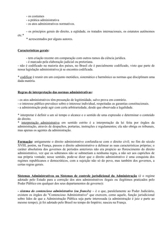 - os costumes
        - a prática administrativa
        - os atos administrativos normativos.

        - os princípios gerais do direito, a eqüidade, os tratados internacionais, os estatutos autônomos
etc.*
        * acrescentados por alguns autores.


Características gerais:

      - tem criação recente em comparação com outros ramos da ciência jurídica.
      - é marcado pela elaboração judicial ou pretoriana.
- não é codificado na maioria dos países, no Brasil ele é parcialmente codificado, visto que parte de
nossa legislação administrativa já se encontra codificada.

* codificar é reunir em um conjunto metódico, sistemático e harmônico as normas que disciplinam uma
dada matéria.


Regras de interpretação das normas administrativas:

- os atos administrativos têm presunção de legitimidade, salvo prova em contrário.
- o interesse público prevalece sobre o interesse individual, respeitadas as garantias constitucionais.
- a administração pode agir com certa arbitrariedade, desde que observada a legalidade.

* interpretar é definir a um só tempo o alcance e o sentido de uma expressão e determinar o conteúdo
do direito.
* interpretação administrativa em sentido estrito é a interpretação da lei feita por órgãos da
administração, através de despachos, portarias, instruções e regulamentos; ela não obriga os tribunais,
mas apenas os agentes da administração.


Formação: antigamente o direito administrativo confundia-se com o direito civil; no fim do século
XVIII, porém, na França, passou o direito administrativo a delinear as suas características próprias; o
caráter absolutista dos governos de períodos anteriores não era propício ao florescimento do direito
administrativo, vez que os soberanos não se submetiam a nenhuma regra, a não ser aos caprichos de
sua própria vontade; nesse sentido, pode-se dizer que o direito administrativo é uma conquista dos
regimes republicanos e democráticos, com a sujeição não só do povo, mas também dos governos, a
certas regras gerais.


Sistemas Administrativos ou Sistemas de controle jurisdicional da Administração (é o regime
adotado pelo Estado para a correção dos atos administrativos ilegais ou ilegítimos praticados pelo
Poder Público em qualquer dos seus departamentos de governo):

- sistema do contencioso administrativo (ou francês) – é o que, paralelamente ao Poder Judiciário,
existem os órgãos do "Contencioso Administrativo" que exercem, como aquele, função jurisdicional
sobre lides de que a Administração Pública seja parte interessada (a administração é juiz e parte ao
mesmo tempo); já foi adotado pelo Brasil no tempo do Império; nasceu na França.
 
