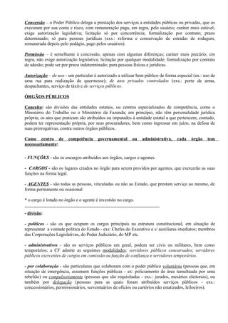 Concessão – o Poder Público delega a prestação dos serviços a entidades públicas ou privadas, que os
executam por sua conta e risco, com remuneração paga, em regra, pelo usuário; caráter mais estável;
exige autorização legislativa; licitação só por concorrência; formalização por contrato; prazo
determinado; só para pessoas jurídicas (exs.: reforma e conservação de estradas de rodagem,
remunerada depois pelo pedágio, pago pelos usuários).

Permissão – é semelhante à concessão, apenas com algumas diferenças; caráter mais precário; em
regra, não exige autorização legislativa; licitação por qualquer modalidade; formalização por contrato
de adesão; pode ser por prazo indeterminado; para pessoas físicas e jurídicas.

Autorização – de uso - um particular é autorizado a utilizar bem público de forma especial (ex.: uso de
uma rua para realização de quermesse); de atos privados controlados (exs.: porte de arma,
despachantes, serviço de táxi) e de serviços públicos.

ÓRGÃOS PÚBLICOS

Conceito: são divisões das entidades estatais, ou centros especializados de competência, como o
Ministério do Trabalho ou o Ministério da Fazenda; em princípio, não têm personalidade jurídica
própria; os atos que praticam são atribuídos ou imputados à entidade estatal a que pertencem; contudo,
podem ter representação própria, por seus procuradores, bem como ingressar em juízo, na defesa de
suas prerrogativas, contra outros órgãos públicos.

Como centro de              competência        governamental          ou    administrativa,   cada   órgão   tem
necessariamente:

- FUNÇÕES - são os encargos atribuídos aos órgãos, cargos e agentes.

- CARGOS - são os lugares criados no órgão para serem providos por agentes, que exercerão as suas
funções na forma legal.

- AGENTES - são todas as pessoas, vinculadas ou não ao Estado, que prestam serviço ao mesmo, de
forma permanente ou ocasional

* o cargo é lotado no órgão e o agente é investido no cargo.
----------------------------------------------------------------------------------------
- divisão:

- políticos - são os que ocupam os cargos principais na estrutura constitucional, em situação de
representar a vontade política do Estado - exs: Chefes do Executivo e s/ auxiliares imediatos; membros
das Corporações Legislativas, do Poder Judiciário, do MP etc.

- administrativos - são os serviços públicos em geral, podem ser civis ou militares, bem como
temporários; a CF admite as seguintes modalidades: servidores públicos concursados; servidores
públicos exercentes de cargos em comissão ou função de confiança e servidores temporários.

- por colaboração - são particulares que colaboram com o poder público voluntária (pessoas que, em
situação de emergência, assumem funções públicas - ex: policiamento de área tumultuada por uma
rebelião) ou compulsoriamente (pessoas que são requisitadas - exs.: jurados, mesários eleitorais), ou
também por delegação (pessoas para as quais foram atribuídos serviços públicos - exs.:
concessionários, permissionários, serventuários de ofícios ou cartórios não estatizados, leiloeiros).
 
